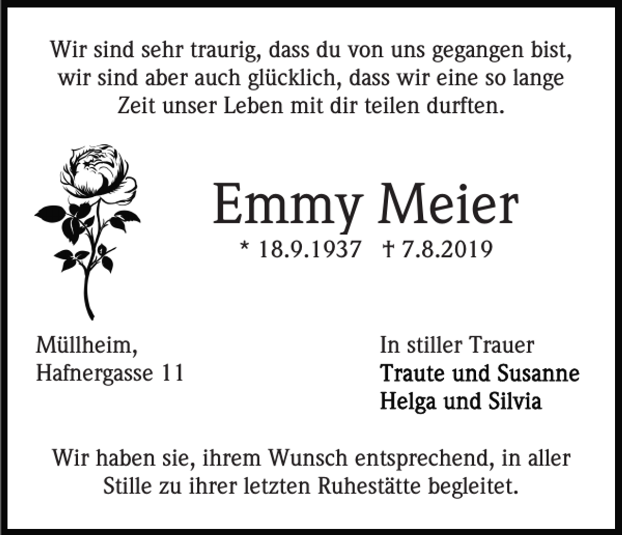 <p>Wir sind sehr traurig, dass du von uns gegangen bist,<br />wir sind aber auch glücklich, dass wir eine so lange<br />Zeit unser Leben mit dir teilen durften.</p><p>Emmy Meier<br />* 18.9.1937 † 7.8.2019</p><p>Müllheim,<br />Hafnergasse 11</p><p>In stiller Trauer</p><p>Wir haben sie, ihrem Wunsch entsprechend, in aller<br />Stille zu ihrer letzten Ruhestätte begleitet.</p>