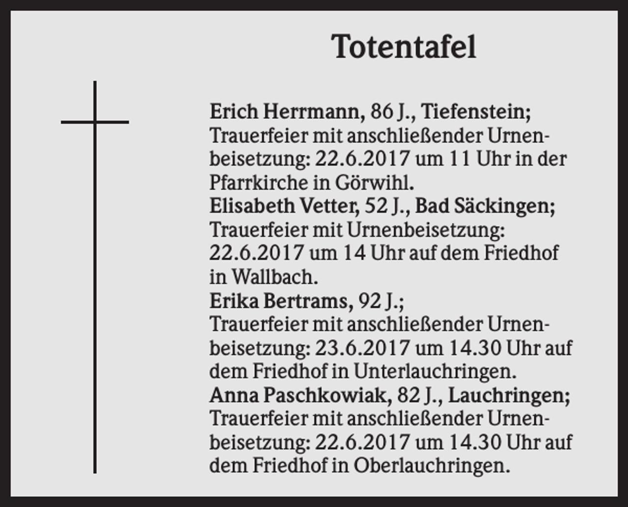 <p>Totentafel<br />Erich Herrmann, 86 J., Tiefenstein;<br />Trauerfeier mit anschließender Urnenbeisetzung: 22.6.2017 um 11 Uhr in der<br />Pfarrkirche in Görwihl.<br />Elisabeth Vetter, 52 J., Bad Säckingen;<br />Trauerfeier mit Urnenbeisetzung:<br />22.6.2017 um 14 Uhr auf dem Friedhof<br />in Wallbach.<br />Erika Bertrams, 92 J.;<br />Trauerfeier mit anschließender Urnenbeisetzung: 23.6.2017 um 14.30 Uhr auf<br />dem Friedhof in Unterlauchringen.<br />Anna Paschkowiak, 82 J., Lauchringen;<br />Trauerfeier mit anschließender Urnenbeisetzung: 22.6.2017 um 14.30 Uhr auf<br />dem Friedhof in Oberlauchringen.</p>