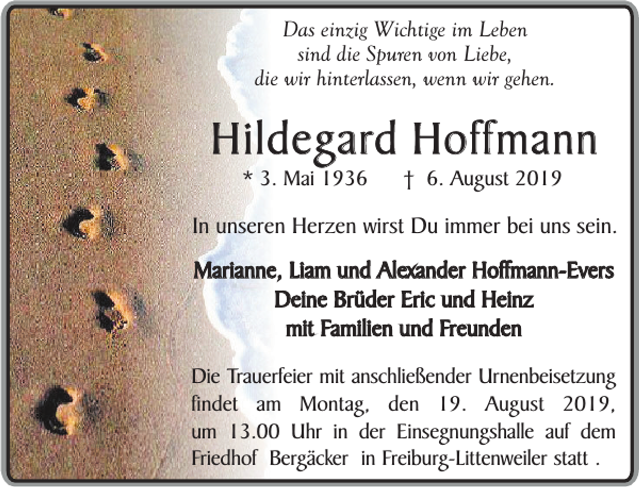 <p>Das einzig Wichtige im Leben<br />sind die Spuren von Liebe,<br />die wir hinterlassen, wenn wir gehen.</p><p>Hildegard Hoffmann<br />* 3. Mai 1936</p><p>† 6. August 2019</p><p>In unseren Herzen wirst Du immer bei uns sein.<br />Marianne, Liam und Alexander Hoffmann-Evers<br />Deine Brüder Eric und Heinz<br />mit Familien und Freunden<br />Die Trauerfeier mit anschließender Urnenbeisetzung<br />findet am Montag, den 19. August 2019,<br />um 13.00 Uhr in der Einsegnungshalle auf dem<br />Friedhof Bergäcker in Freiburg-Littenweiler statt .</p>