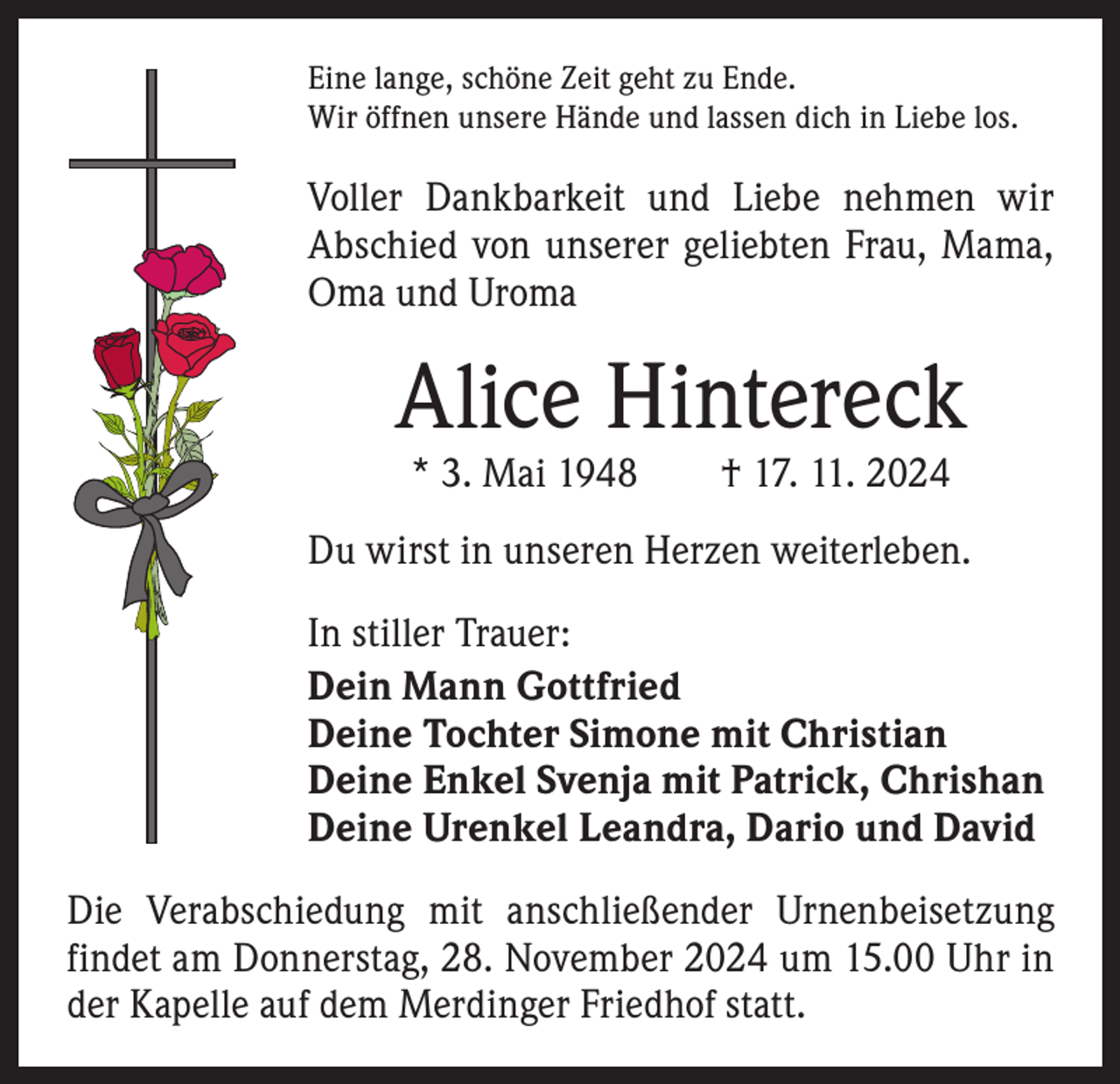 <p>Eine lange, schöne Zeit geht zu Ende.<br />Wir öffnen unsere Hände und lassen dich in Liebe los.</p><p>Voller Dankbarkeit und Liebe nehmen wir<br />­A bschied von unserer geliebten Frau, Mama,<br />Oma und Uroma</p><p>Alice Hintereck<br />* 3. Mai 1948 † 17. 11. 2024</p><p>Du wirst in unseren Herzen weiterleben.<br />In stiller Trauer:<br />Dein Mann Gottfried<br />Deine Tochter Simone mit Christian<br />Deine Enkel Svenja mit Patrick, Chrishan<br />Deine Urenkel Leandra, Dario und David<br />Die Verabschiedung mit anschließender Urnenbeisetzung<br />­findet am Donnerstag, 28. November 2024 um 15.00 Uhr in<br />der Kapelle auf dem Merdinger Friedhof statt.</p>