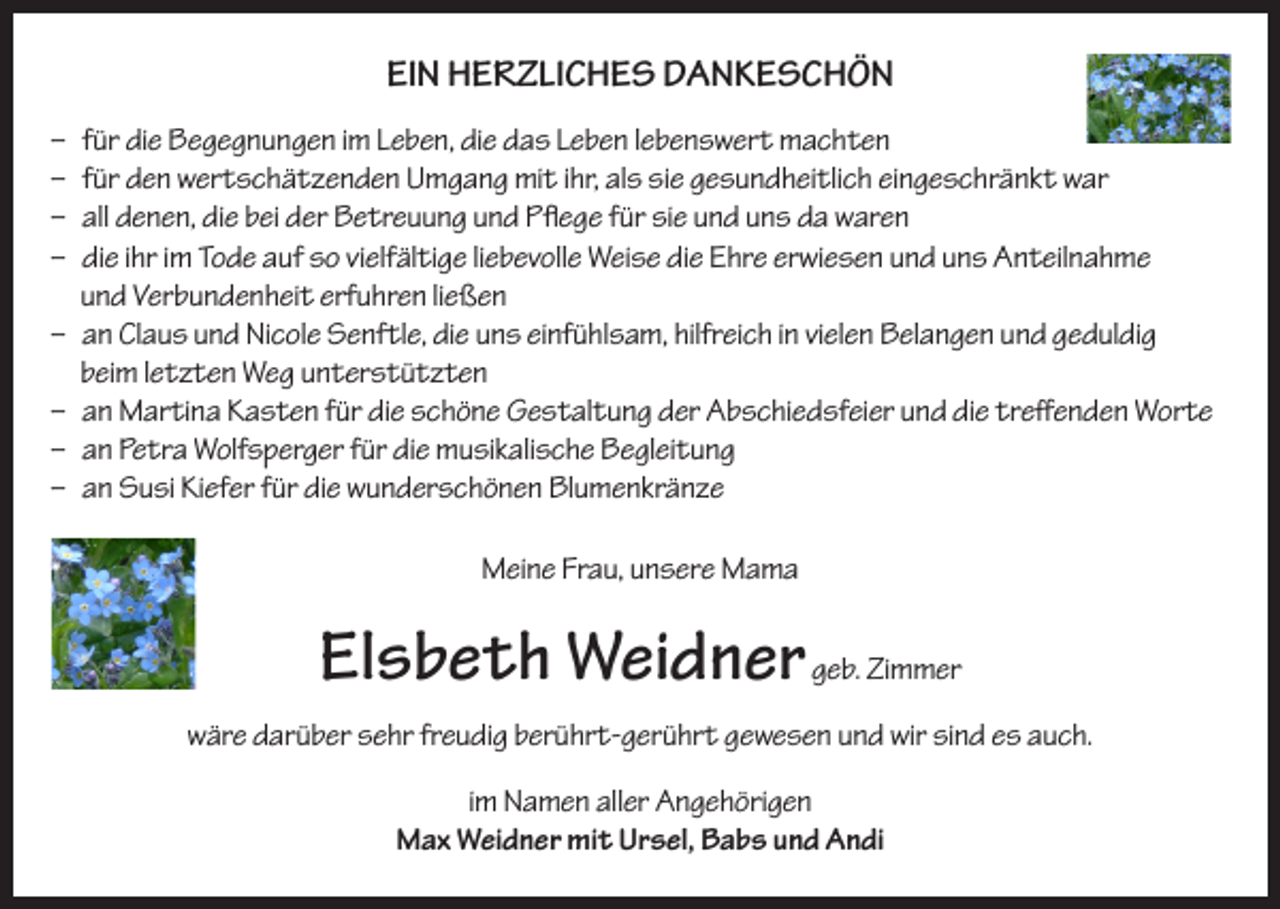<p>EIN HERZLICHES DANKESCHÖN<br />–<br />–<br />–<br />–</p><p>für die Begegnungen im Leben, die das Leben lebenswert machten<br />für den wertschätzenden Umgang mit ihr, als sie gesundheitlich eingeschränkt war<br />all denen, die bei der Betreuung und Pflege für sie und uns da waren<br />die ihr im Tode auf so vielfältige liebevolle Weise die Ehre erwiesen und uns Anteilnahme<br />und Verbundenheit erfuhren ließen<br />– an Claus und Nicole Senftle, die uns einfühlsam, hilfreich in vielen Belangen und geduldig<br />beim letzten Weg unterstützten<br />– an Martina Kasten für die schöne Gestaltung der Abschiedsfeier und die treffenden Worte<br />– an Petra Wolfsperger für die musikalische Begleitung<br />– an Susi Kiefer für die wunderschönen Blumenkränze<br />Meine Frau, unsere Mama</p><p>Elsbeth Weidner geb. Zimmer<br />wäre darüber sehr freudig berührt-gerührt gewesen und wir sind es auch.<br />im Namen aller Angehörigen<br />Max Weidner mit Ursel, Babs und Andi</p>