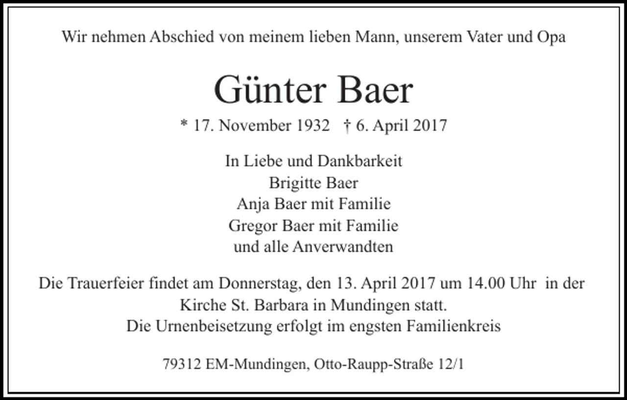 <p>Wir nehmen Abschied von meinem lieben Mann, unserem Vater und Opa</p><p>Günter Baer<br />* 17. November 1932 † 6. April 2017<br />In Liebe und Dankbarkeit<br />Brigitte Baer<br />Anja Baer mit Familie<br />Gregor Baer mit Familie<br />und alle Anverwandten<br />Die Trauerfeier findet am Donnerstag, den 13. April 2017 um 14.00 Uhr in der<br />Kirche St. Barbara in Mundingen statt.<br />Die Urnenbeisetzung erfolgt im engsten Familienkreis<br />79312 EM-Mundingen, Otto-Raupp-Straße 12/1</p>