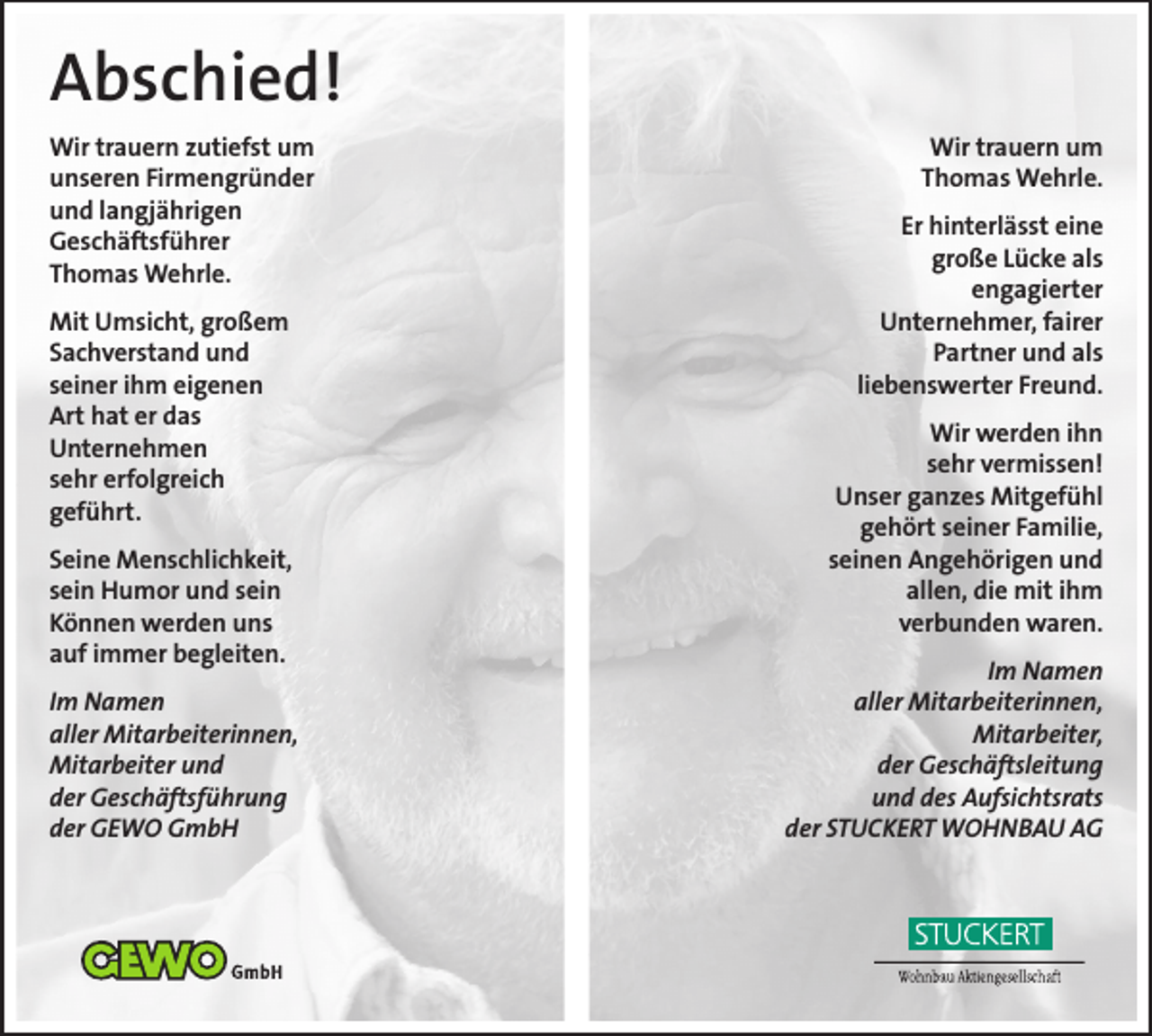 <p>Abschied!<br />Wir trauern zutiefst um<br />unseren Firmengründer<br />und langjährigen<br />Geschäftsführer<br />Thomas Wehrle.<br />Mit Umsicht, großem<br />Sachverstand und<br />seiner ihm eigenen<br />Art hat er das<br />Unternehmen<br />sehr erfolgreich<br />geführt.<br />Seine Menschlichkeit,<br />sein Humor und sein<br />Können werden uns<br />auf immer begleiten.<br />Im Namen<br />aller Mitarbeiterinnen,<br />Mitarbeiter und<br />der Geschäftsführung<br />der GEWO GmbH</p><p>Wir trauern um<br />Thomas Wehrle.<br />Er hinterlässt eine<br />große Lücke als<br />engagierter<br />Unternehmer, fairer<br />Partner und als<br />liebenswerter Freund.<br />Wir werden ihn<br />sehr vermissen!<br />Unser ganzes Mitgefühl<br />gehört seiner Familie,<br />seinen Angehörigen und<br />allen, die mit ihm<br />verbunden waren.<br />Im Namen<br />aller Mitarbeiterinnen,<br />Mitarbeiter,<br />der Geschäftsleitung<br />und des Aufsichtsrats<br />der STUCKERT WOHNBAU AG</p>