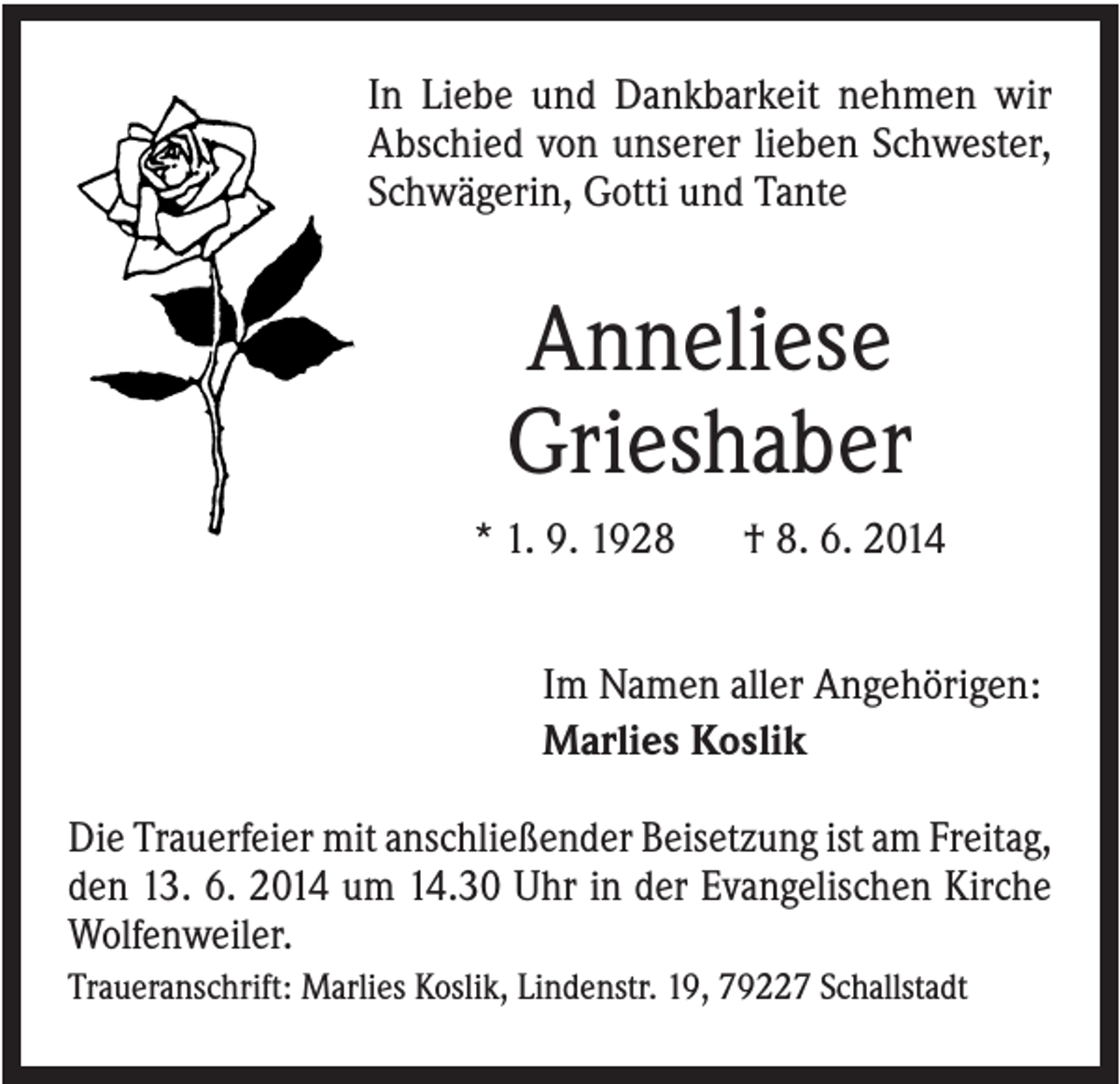 <p>In Liebe und Dankbarkeit nehmen wir<br />Abschied von unserer lieben Schwester,<br />Schwägerin, Gotti und Tante</p><p>Anneliese<br />Grieshaber<br />* 1. 9. 1928</p><p>† 8. 6. 2014</p><p>Im Namen aller Angehörigen:<br />Marlies Koslik<br />Die Trauerfeier mit anschließender Beisetzung ist am Freitag,<br />den 13. 6. 2014 um 14.30 Uhr in der Evangelischen Kirche<br />Wolfenweiler.<br />Traueranschrift: Marlies Koslik, Lindenstr. 19, 79227 Schallstadt</p>