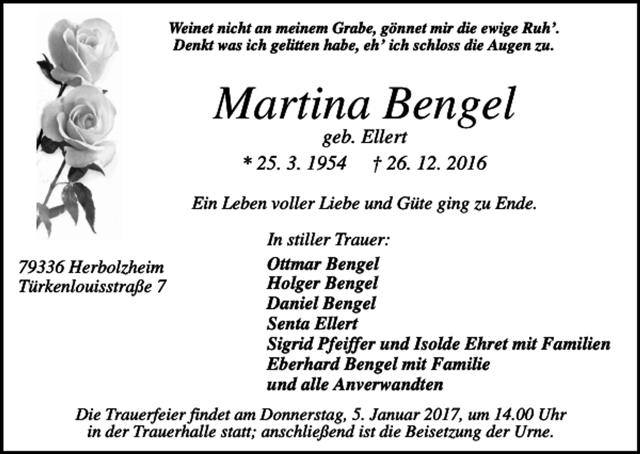<p>Weinet nicht an meinem Grabe, gönnet mir die ewige Ruh’.<br />Denkt was ich gelitten habe, eh’ ich schloss die Augen zu.</p><p>Martina Bengel<br />geb. Ellert<br />* 25. 3. 1954 † 26. 12. 2016<br />Ein Leben voller Liebe und Güte ging zu Ende.</p><p>79336 Herbolzheim<br />Türkenlouisstraße 7</p><p>In stiller Trauer:<br />Ottmar Bengel<br />Holger Bengel<br />Daniel Bengel<br />Senta Ellert<br />Sigrid Pfeiffer und Isolde Ehret mit Familien<br />Eberhard Bengel mit Familie<br />und alle Anverwandten</p><p>Die Trauerfeier findet am Donnerstag, 5. Januar 2017, um 14.00 Uhr<br />in der Trauerhalle statt; anschließend ist die Beisetzung der Urne.</p>