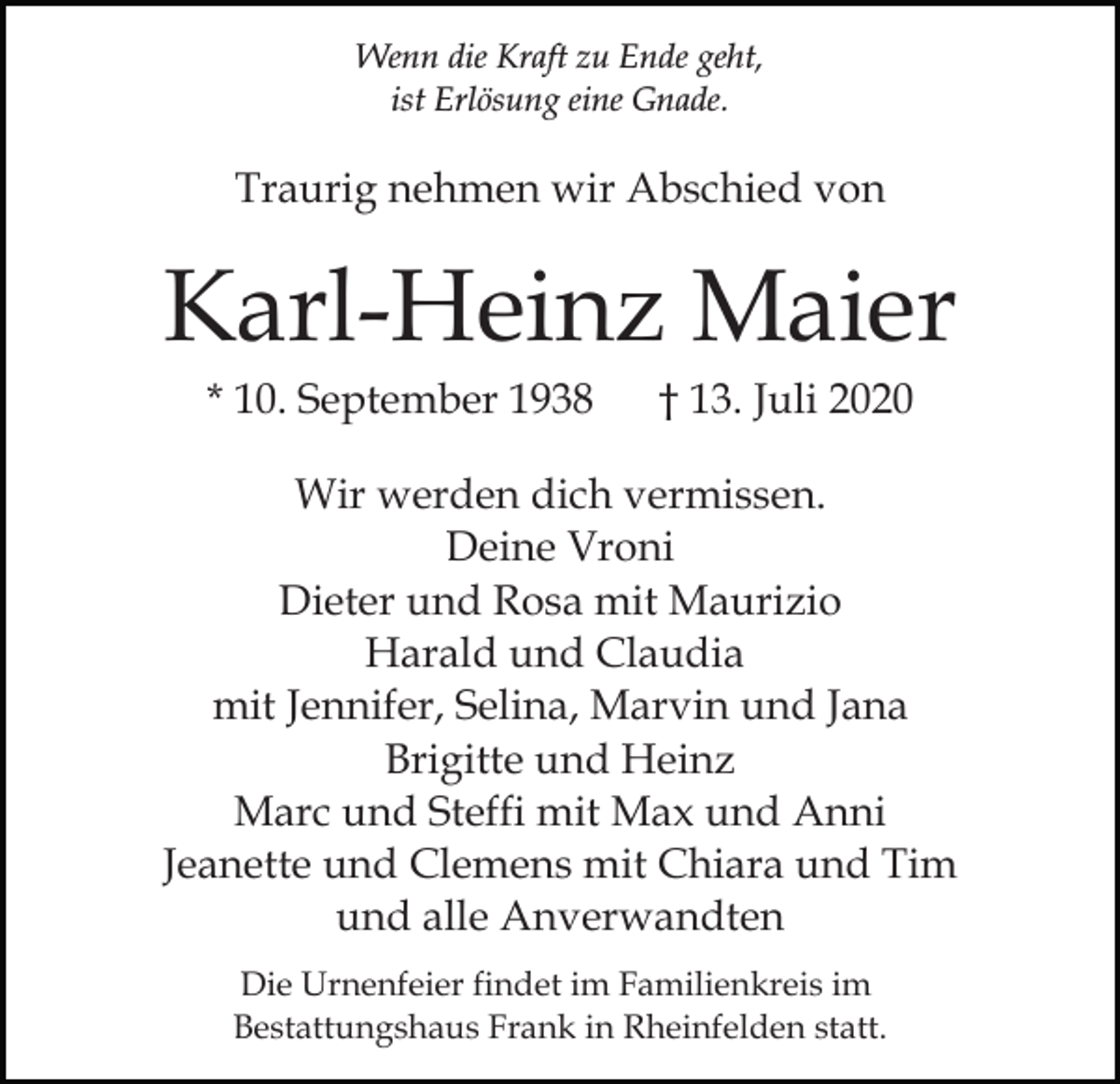 <p>Wenn die Kraft zu Ende geht,<br />ist Erlösung eine Gnade.</p><p>Traurig nehmen wir Abschied von</p><p>Karl-Heinz Maier<br />* 10. September 1938</p><p>† 13. Juli 2020</p><p>Wir werden dich vermissen.<br />Deine Vroni<br />Dieter und Rosa mit Maurizio<br />Harald und Claudia<br />mit Jennifer, Selina, Marvin und Jana<br />Brigitte und Heinz<br />Marc und Steffi mit Max und Anni<br />Jeanette und Clemens mit Chiara und Tim<br />und alle Anverwandten<br />Die Urnenfeier findet im Familienkreis im<br />Bestattungshaus Frank in Rheinfelden statt.</p>