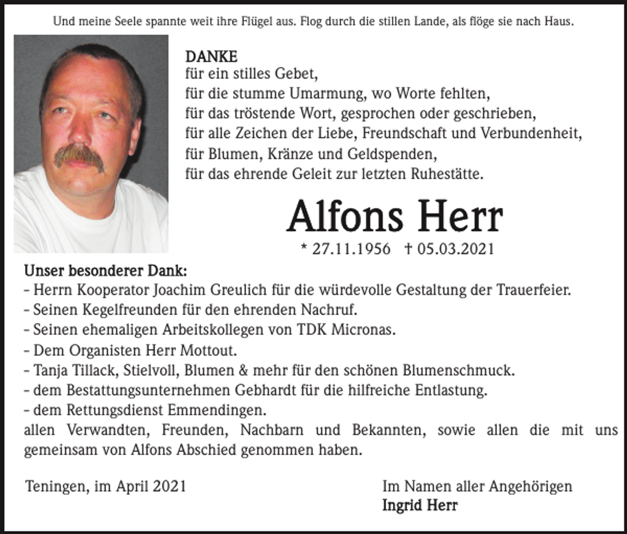 <p>Und meine Seele spannte weit ihre Flügel aus. Flog durch die stillen Lande, als ﬂöge sie nach Haus.</p><p>für ein stilles Gebet,<br />für die stumme Umarmung, wo Worte fehlten,<br />für das tröstende Wort, gesprochen oder geschrieben,<br />für alle Zeichen der Liebe, Freundschaft und Verbundenheit,<br />für Blumen, Kränze und Geldspenden,<br />für das ehrende Geleit zur letzten Ruhestätte.</p><p>* 27.11.1956 † 05.03.2021<br />- Herrn Kooperator Joachim Greulich für die würdevolle Gestaltung der Trauerfeier.<br />- Seinen Kegelfreunden für den ehrenden Nachruf.<br />- Seinen ehemaligen Arbeitskollegen von TDK Micronas.<br />- Dem Organisten Herr Mottout.<br />- Tanja Tillack, Stielvoll, Blumen &amp; mehr für den schönen Blumenschmuck.<br />- dem Bestattungsunternehmen Gebhardt für die hilfreiche Entlastung.<br />- dem Rettungsdienst Emmendingen.<br />allen Verwandten, Freunden, Nachbarn und Bekannten, sowie allen die mit uns<br />gemeinsam von Alfons Abschied genommen haben.<br />Teningen, im April 2021</p><p>Im Namen aller Angehörigen</p>