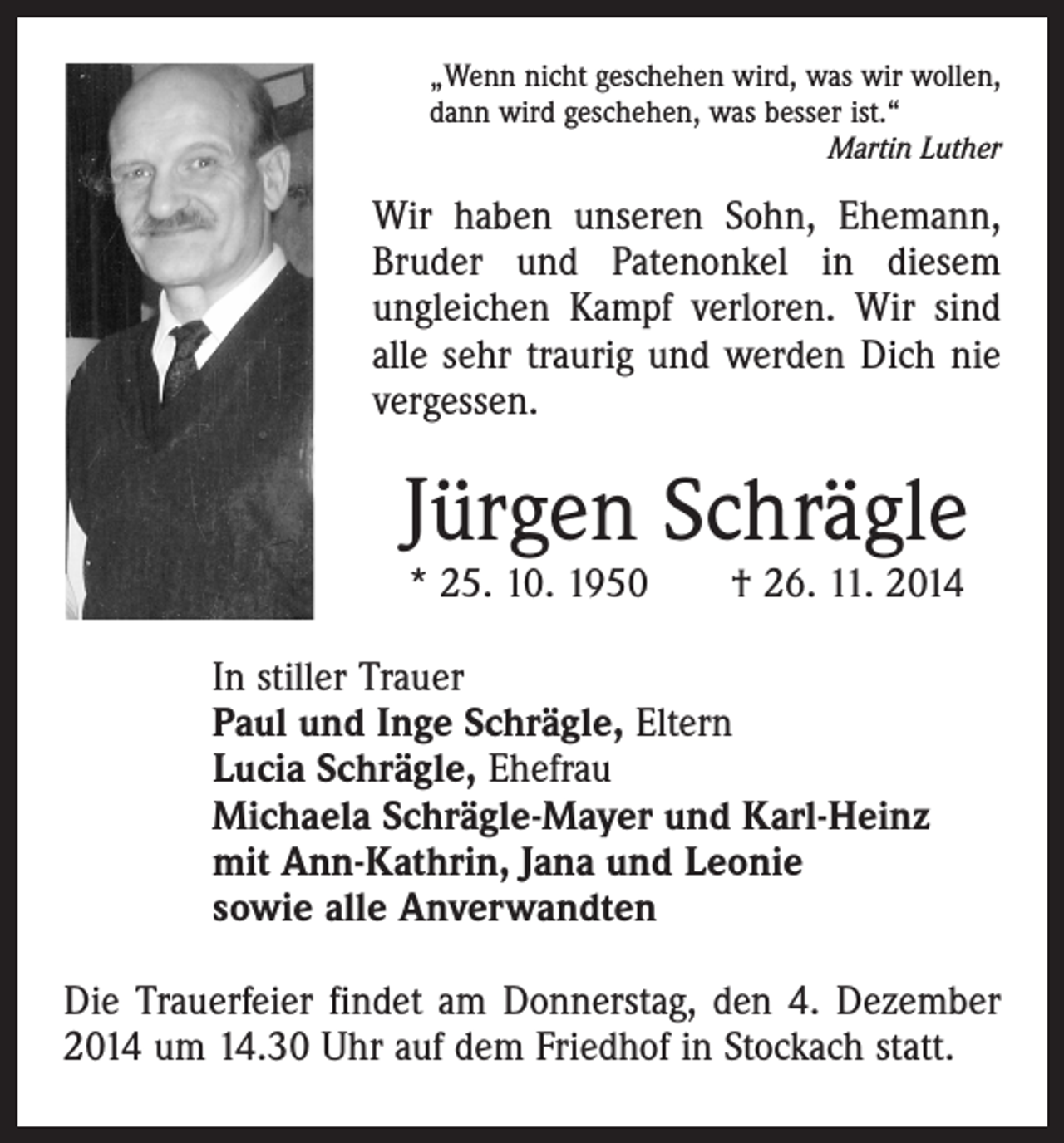 <p>„Wenn nicht geschehen wird, was wir wollen,<br />dann wird geschehen, was besser ist.“</p><p>Martin Luther</p><p>Wir haben unseren Sohn, Ehemann,<br />Bruder und Patenonkel in diesem<br />ungleichen Kampf verloren. Wir sind<br />alle sehr traurig und werden Dich nie<br />vergessen.</p><p>Jürgen Schrägle<br />* 25. 10. 1950 † 26. 11. 2014</p><p>In stiller Trauer<br />Paul und Inge Schrägle, Eltern<br />Lucia Schrägle, Ehefrau<br />Michaela Schrägle-Mayer und Karl-Heinz<br />mit Ann-Kathrin, Jana und Leonie<br />sowie alle Anverwandten<br />Die Trauerfeier findet am Donnerstag, den 4. Dezember<br />2014 um 14.30 Uhr auf dem Friedhof in Stockach statt.</p>