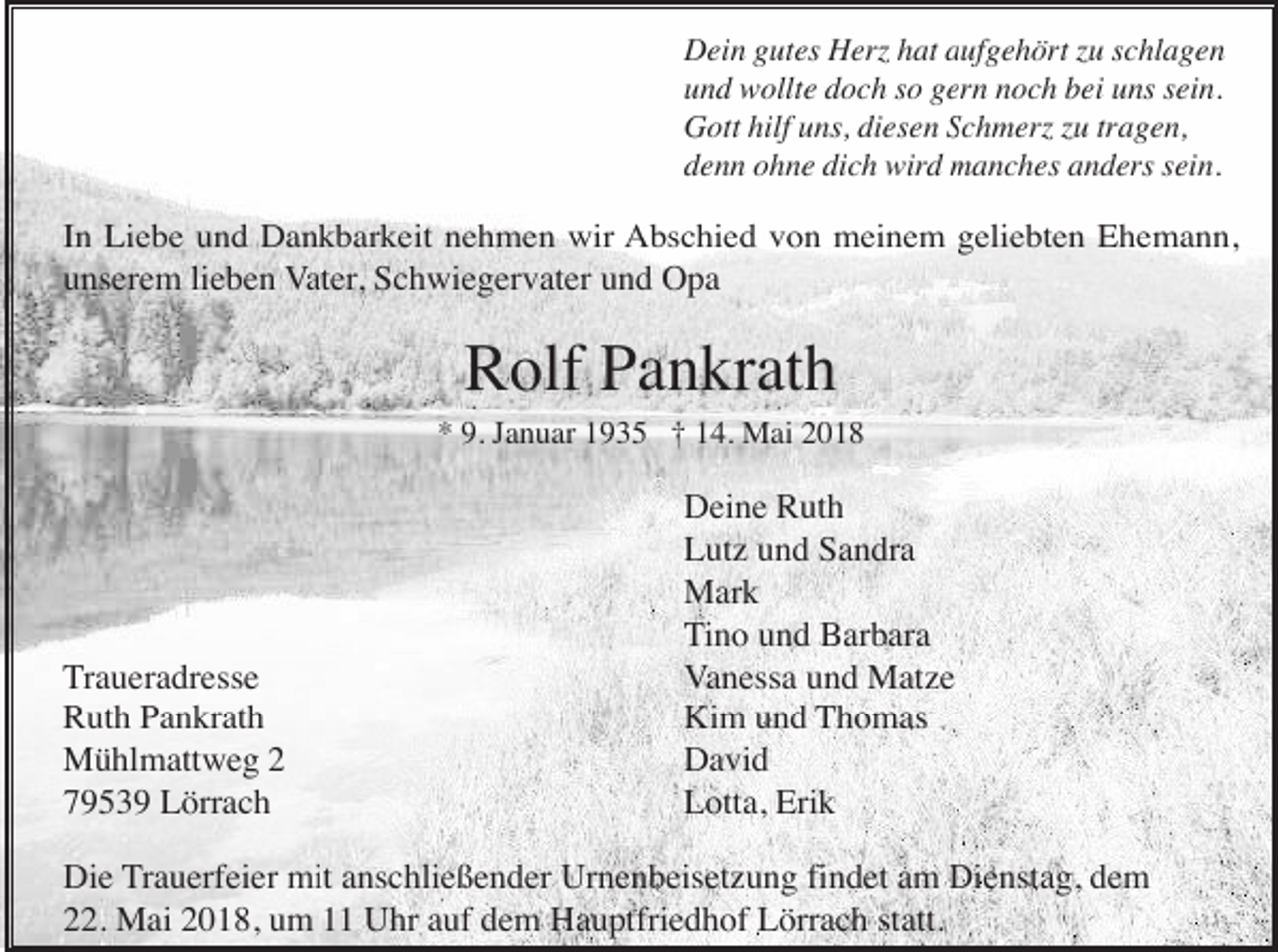 <p>Dein gutes Herz hat aufgehört zu schlagen<br />und wollte doch so gern noch bei uns sein.<br />Gott hilf uns, diesen Schmerz zu tragen,<br />denn ohne dich wird manches anders sein.</p><p>In Liebe und Dankbarkeit nehmen wir Abschied von meinem geliebten Ehemann,<br />unserem lieben Vater, Schwiegervater und Opa</p><p>Rolf Pankrath<br />* 9. Januar 1935 † 14. Mai 2018</p><p>Traueradresse<br />Ruth Pankrath<br />Mühlmattweg 2<br />79539 Lörrach</p><p>Deine Ruth<br />Lutz und Sandra<br />Mark<br />Tino und Barbara<br />Vanessa und Matze<br />Kim und Thomas<br />David<br />Lotta, Erik</p><p>Die Trauerfeier mit anschließender Urnenbeisetzung findet am Dienstag, dem<br />22. Mai 2018, um 11 Uhr auf dem Hauptfriedhof Lörrach statt.</p>