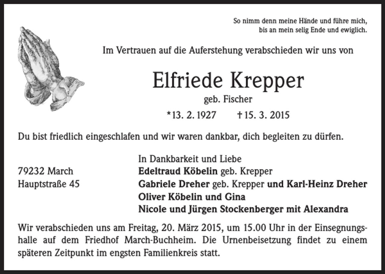<p>So nimm denn meine Hände und führe mich,<br />bis an mein selig Ende und ewiglich.</p><p>Im Vertrauen auf die Auferstehung verabschieden wir uns von</p><p>Elfriede Krepper<br />geb. Fischer<br />*13. 2. 1927 † 15. 3. 2015</p><p>Du bist friedlich eingeschlafen und wir waren dankbar, dich begleiten zu dürfen.</p><p>79232 March<br />Hauptstraße 45</p><p>In Dankbarkeit und Liebe<br />Edeltraud Köbelin geb. Krepper<br />Gabriele Dreher geb. Krepper und Karl-Heinz Dreher<br />Oliver Köbelin und Gina<br />Nicole und Jürgen Stockenberger mit Alexandra</p><p>Wir verabschieden uns am Freitag, 20. März 2015, um 15.00 Uhr in der Einsegnungshalle auf dem Friedhof March-Buchheim. Die Urnenbeisetzung findet zu einem<br />­späteren Zeitpunkt im engsten Familienkreis statt.</p>