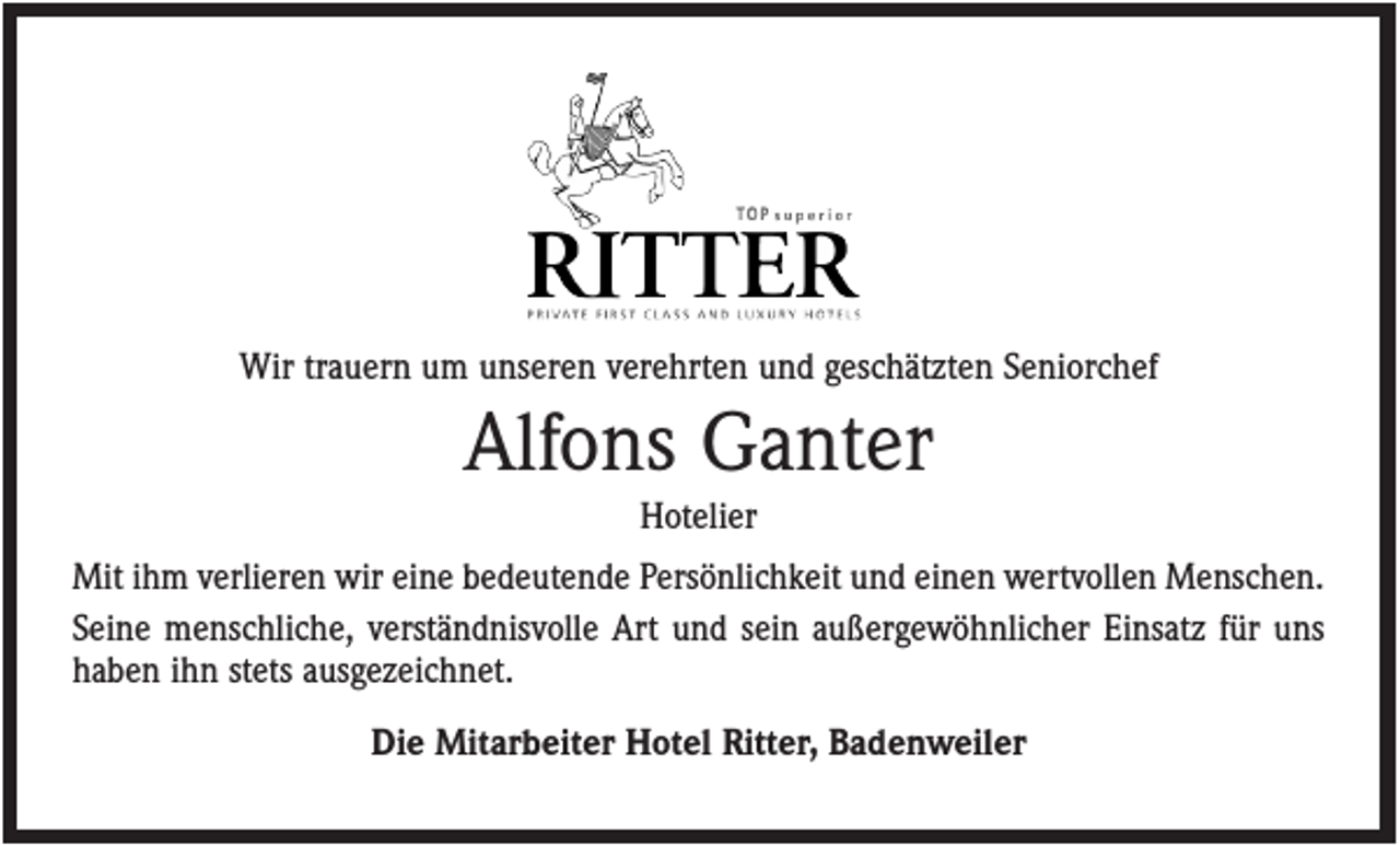 <p>Wir trauern um unseren verehrten und geschätzten Seniorchef</p><p>Alfons Ganter<br />Hotelier<br />Mit ihm verlieren wir eine bedeutende Persönlichkeit und einen wertvollen Menschen.<br />Seine menschliche, verständnisvolle Art und sein außergewöhnlicher Einsatz für uns<br />haben ihn stets ausgezeichnet.<br />Die Mitarbeiter Hotel Ritter, Badenweiler</p>