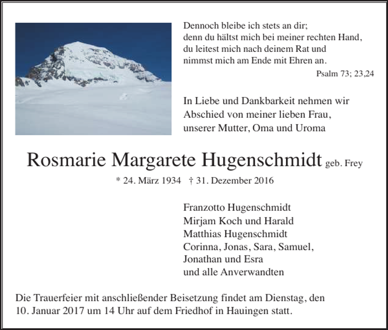 <p>Dennoch bleibe ich stets an dir;<br />denn du hältst mich bei meiner rechten Hand,<br />du leitest mich nach deinem Rat und<br />nimmst mich am Ende mit Ehren an.<br />Psalm 73; 23,24</p><p>In Liebe und Dankbarkeit nehmen wir<br />Abschied von meiner lieben Frau,<br />unserer Mutter, Oma und Uroma</p><p>Rosmarie Margarete Hugenschmidt geb. Frey<br />* 24. März 1934 † 31. Dezember 2016</p><p>Franzotto Hugenschmidt<br />Mirjam Koch und Harald<br />Matthias Hugenschmidt<br />Corinna, Jonas, Sara, Samuel,<br />Jonathan und Esra<br />und alle Anverwandten<br />Die Trauerfeier mit anschließender Beisetzung findet am Dienstag, den<br />10. Januar 2017 um 14 Uhr auf dem Friedhof in Hauingen statt.</p>