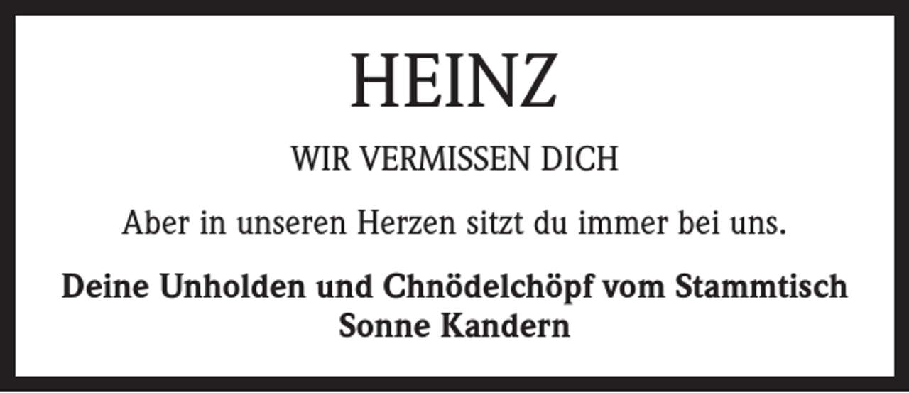 <p>Heinz<br />wir vermissen dich<br />Aber in unseren Herzen sitzt du immer bei uns.<br />Deine Unholden und Chnödelchöpf vom Stammtisch<br />Sonne Kandern</p>