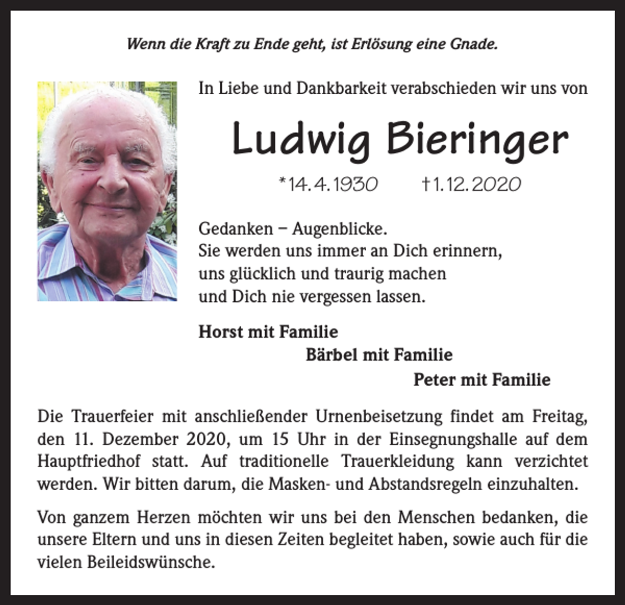 <p>Wenn die Kraft zu Ende geht, ist Erlösung eine Gnade.</p><p>In Liebe und Dankbarkeit verabschieden wir uns von</p><p>Ludwig Bieringer<br />* 14. 4. 1930 † 1. 12. 2020<br />Gedanken – Augenblicke.<br />Sie werden uns immer an Dich erinnern,<br />uns glücklich und traurig machen<br />und Dich nie vergessen lassen.<br />Horst mit Familie<br />Bärbel mit Familie<br />Peter mit Familie<br />Die Trauerfeier mit anschließender Urnenbeisetzung findet am Freitag,<br />den 11. Dezember 2020, um 15 Uhr in der Einsegnungshalle auf dem<br />Hauptfriedhof statt. Auf traditionelle Trauerkleidung kann verzichtet<br />­werden. Wir bitten darum, die Masken- und Abstandsregeln einzuhalten.<br />Von ganzem Herzen möchten wir uns bei den Menschen bedanken, die<br />unsere Eltern und uns in diesen Zeiten begleitet haben, sowie auch für die<br />vielen Beileidswünsche.</p>