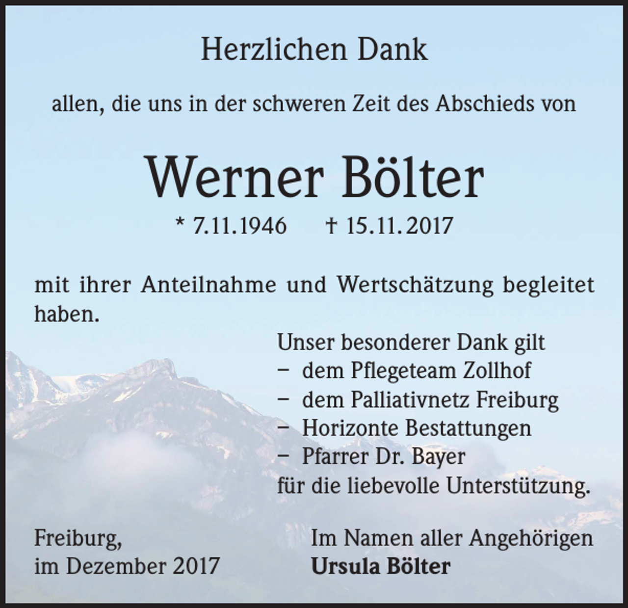 <p>Herzlichen Dank<br />allen, die uns in der schweren Zeit des Abschieds von</p><p>Werner Bölter<br />* 7.11.1946 † 15.11. 2017</p><p>mit ihrer Anteilnahme und Wertschätzung begleitet<br />haben.<br />Unser besonderer Dank gilt<br />– dem Pflegeteam Zollhof<br />– dem Palliativnetz Freiburg<br />– Horizonte Bestattungen<br />– Pfarrer Dr. Bayer<br />für die liebevolle Unterstützung.<br />Freiburg,<br />im Dezember 2017</p><p>Im Namen aller Angehörigen<br />Ursula Bölter</p>