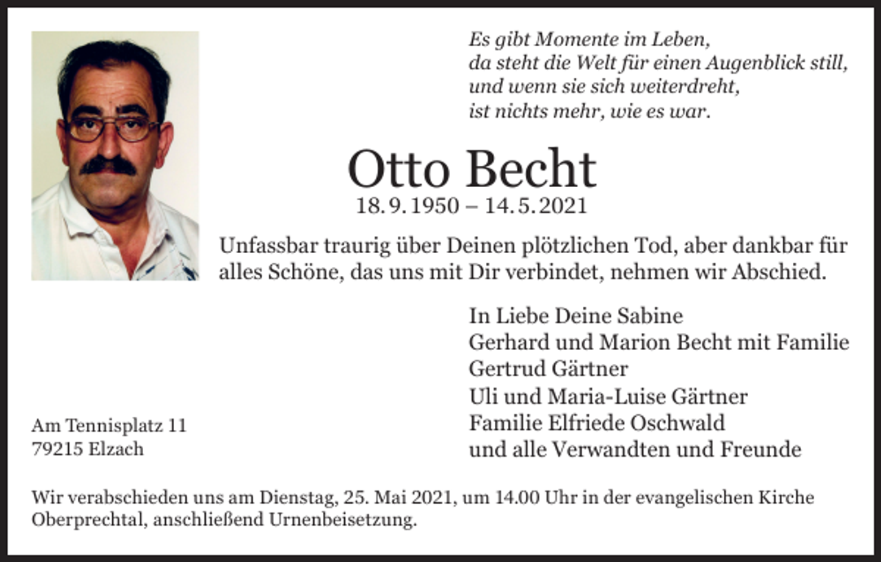 <p>Es gibt Momente im Leben,<br />da steht die Welt für einen Augenblick still,<br />und wenn sie sich weiterdreht,<br />ist nichts mehr, wie es war.</p><p>Otto<br />Becht<br />18. 9. 1950 – 14. 5. 2021<br />Unfassbar traurig über Deinen plötzlichen Tod, aber dankbar für<br />alles Schöne, das uns mit Dir verbindet, nehmen wir Abschied.</p><p>Am Tennisplatz 11<br />79215 Elzach</p><p>In Liebe Deine Sabine<br />Gerhard und Marion Becht mit Familie<br />Gertrud Gärtner<br />Uli und Maria-Luise Gärtner<br />Familie Elfriede Oschwald<br />und alle Verwandten und Freunde</p><p>Wir verabschieden uns am Dienstag, 25. Mai 2021, um 14.00 Uhr in der evangelischen Kirche<br />Oberprechtal, anschließend Urnenbeisetzung.</p>