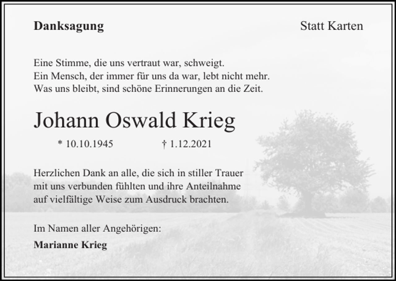 <p>Statt Karten</p><p>Danksagung<br />Eine Stimme, die uns vertraut war, schweigt.<br />Ein Mensch, der immer für uns da war, lebt nicht mehr.<br />Was uns bleibt, sind schöne Erinnerungen an die Zeit.</p><p>Johann Oswald Krieg<br />* 10.10.1945</p><p>† 1.12.2021</p><p>Herzlichen Dank an alle, die sich in stiller Trauer<br />mit uns verbunden fühlten und ihre Anteilnahme<br />auf vielfältige Weise zum Ausdruck brachten.<br />Im Namen aller Angehörigen:<br />Marianne Krieg</p>