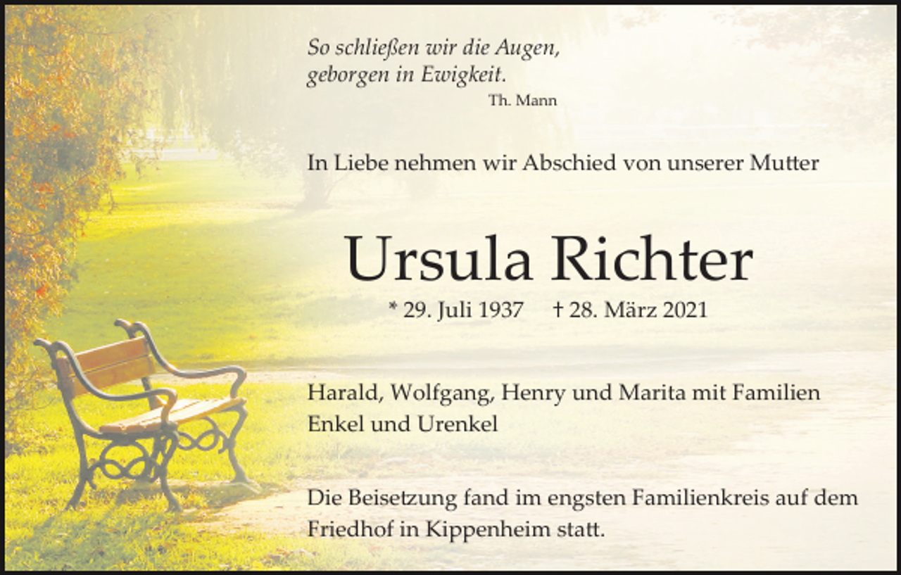 <p>So schließen wir die Augen,<br />geborgen in Ewigkeit.<br />Th. Mann</p><p>In Liebe nehmen wir Abschied von unserer Mu�er</p><p>Ursula Richter<br />* 29. Juli 1937</p><p>† 28. März 2021</p><p>Harald, Wolfgang, Henry und Marita mit Familien<br />Enkel und Urenkel<br />Die Beise�ung fand im engsten Familienkreis auf dem<br />Friedhof in Kippenheim sta�.</p>