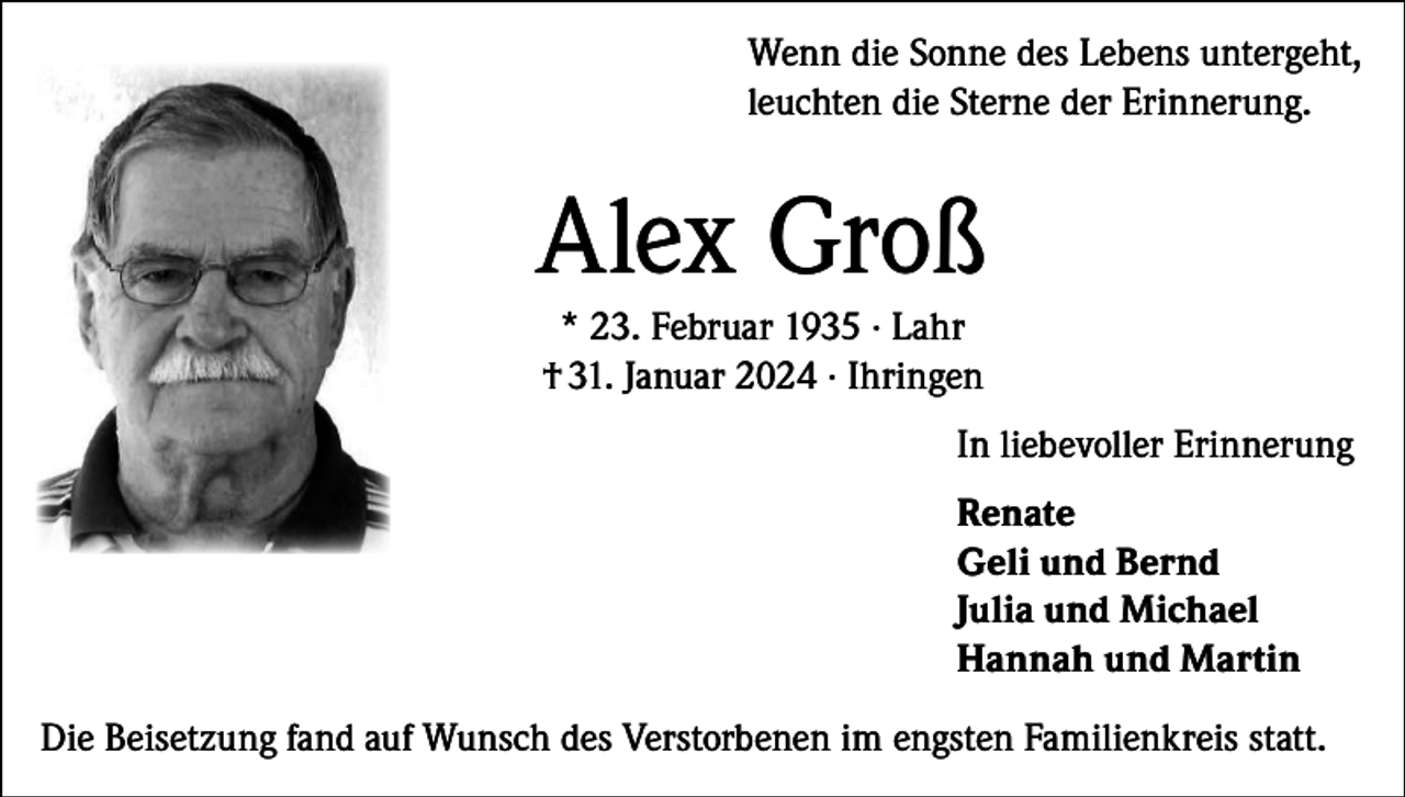 <p>Wenn die Sonne des Lebens untergeht,<br />leuchten die Sterne der Erinnerung.</p><p>Alex Groß<br />* 23. Februar 1935 · Lahr<br />† 31. Januar 2024 · Ihringen<br />In liebevoller Erinnerung<br />Renate<br />Geli und Bernd<br />Julia und Michael<br />Hannah und Martin<br />Die Beisetzung fand auf Wunsch des Verstorbenen im engsten Familienkreis statt.</p>