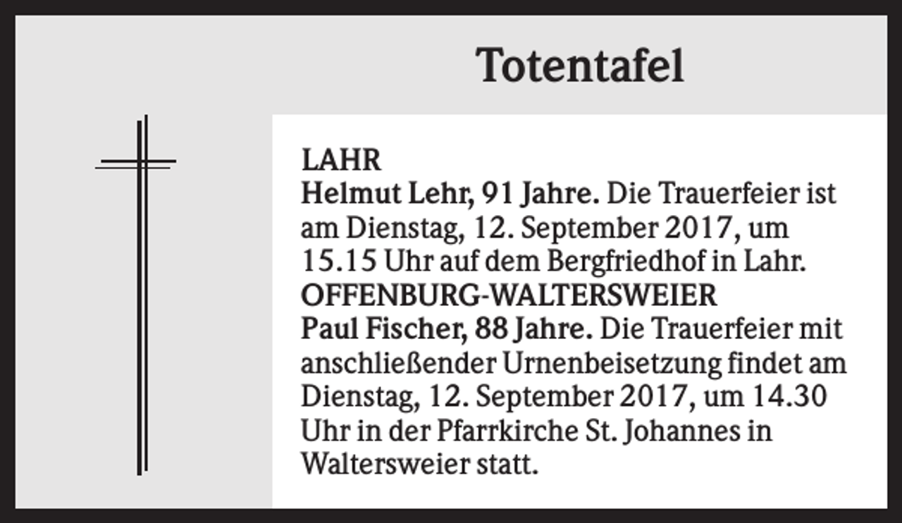 <p>Totentafel<br />LAHR<br />Helmut Lehr, 91 Jahre. Die Trauerfeier ist<br />am Dienstag, 12. September 2017, um<br />15.15 Uhr auf dem Bergfriedhof in Lahr.<br />OFFENBURG-WALTERSWEIER<br />Paul Fischer, 88 Jahre. Die Trauerfeier mit<br />anschließender Urnenbeisetzung findet am<br />Dienstag, 12. September 2017, um 14.30<br />Uhr in der Pfarrkirche St. Johannes in<br />Waltersweier statt.</p>