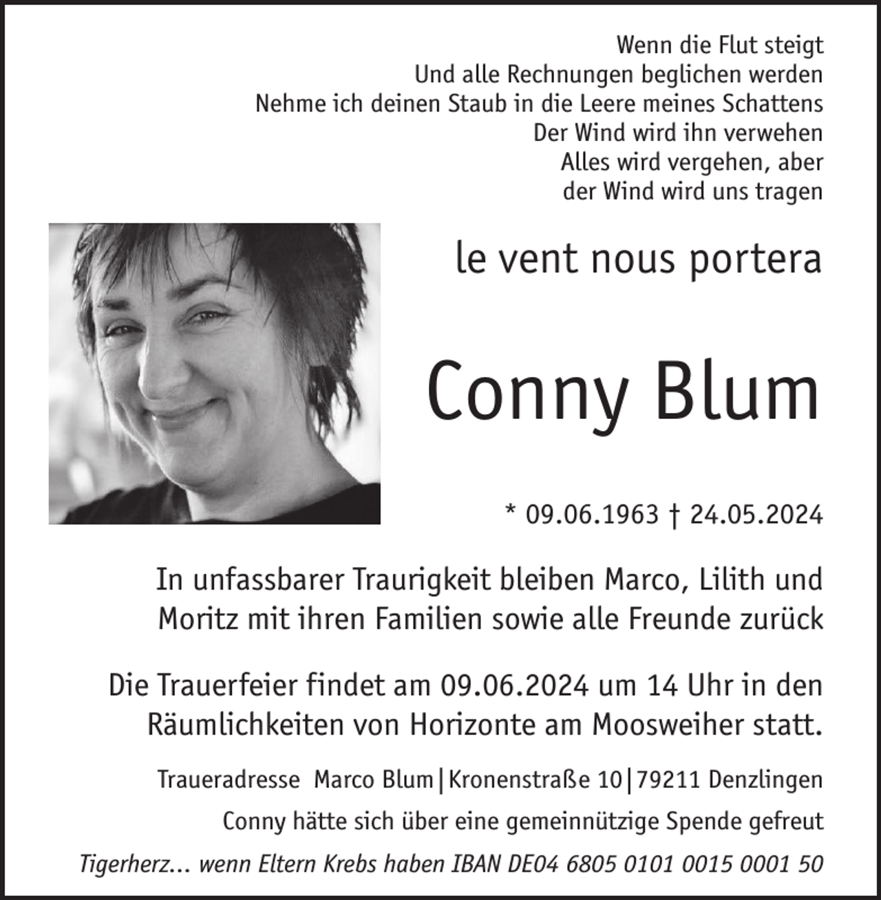 <p>Wenn die Flut steigt<br />Und alle Rechnungen beglichen werden<br />Nehme ich deinen Staub in die Leere meines Schattens<br />Der Wind wird ihn verwehen<br />Alles wird vergehen, aber<br />der Wind wird uns tragen</p><p>le vent nous portera</p><p>Conny Blum<br />* 09.06.1963 † 24.05.2024</p><p>In unfassbarer Traurigkeit bleiben Marco, Lilith und<br />Moritz mit ihren Familien sowie alle Freunde zurück<br />Die Trauerfeier findet am 09.06.2024 um 14 Uhr in den<br />Räumlichkeiten von Horizonte am Moosweiher statt.<br />Traueradresse Marco Blum|Kronenstraße 10|79211 Denzlingen<br />Conny hätte sich über eine gemeinnützige Spende gefreut<br />Tigerherz... wenn Eltern Krebs haben IBAN DE04 6805 0101 0015 0001 50</p>
