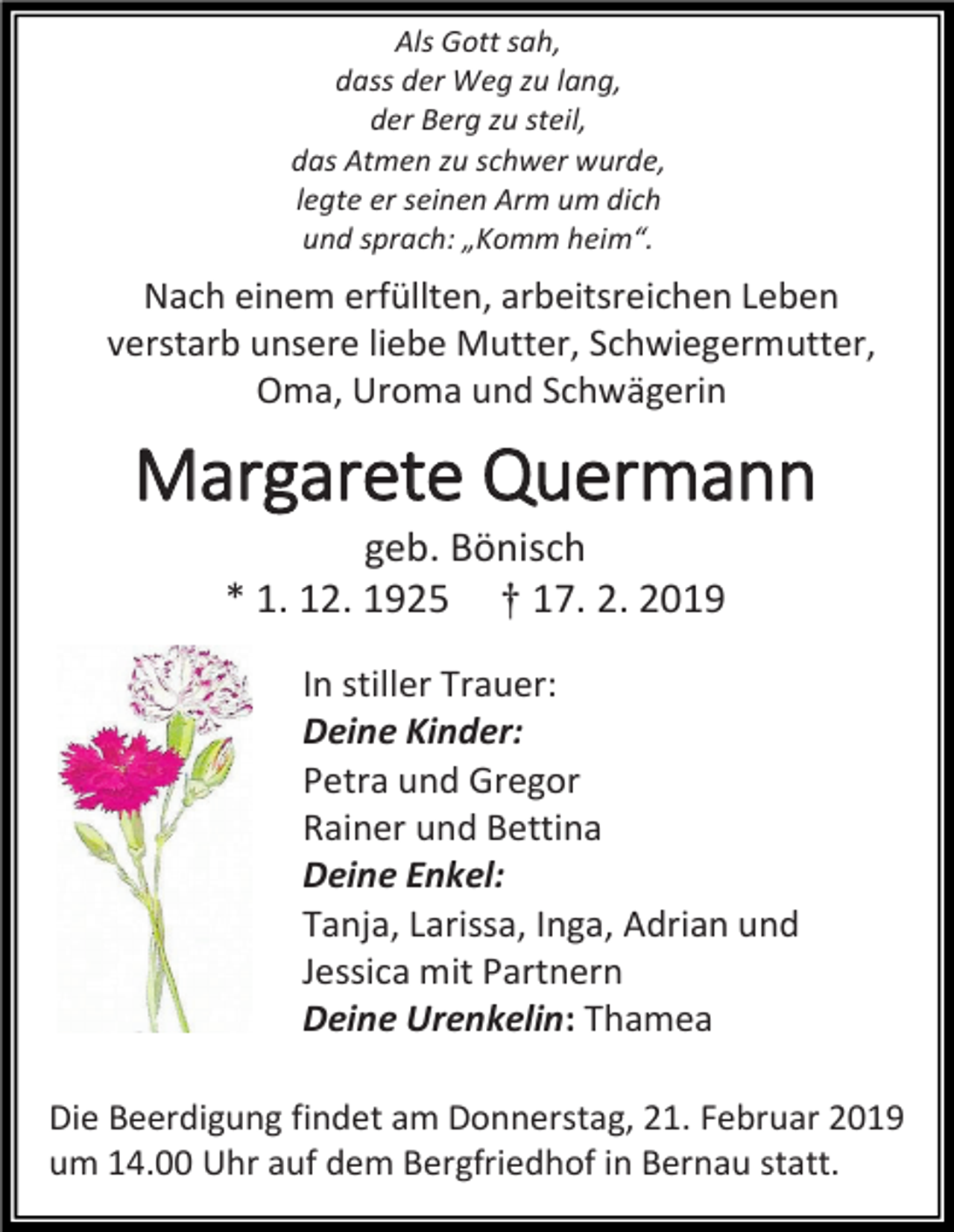 <p>Als Gott sah,<br />dass der Weg zu lang,<br />der Berg zu steil,<br />das Atmen zu schwer wurde,<br />legte er seinen Arm um dich<br />und sprach: „Komm heim“.</p><p>Nach einem erfüllten, arbeitsreichen Leben<br />verstarb unsere liebe Mutter, Schwiegermutter,<br />Oma, Uroma und Schwägerin</p><p>Margarete Quermann<br />geb. Bönisch<br />* 1. 12. 1925 † 17. 2. 2019<br />In stiller Trauer:<br />Deine Kinder:<br />Petra und Gregor<br />Rainer und Bettina<br />Deine Enkel:<br />Tanja, Larissa, Inga, Adrian und<br />Jessica mit Partnern<br />Deine Urenkelin: Thamea<br />Die Beerdigung findet am Donnerstag, 21. Februar 2019<br />um 14.00 Uhr auf dem Bergfriedhof in Bernau statt.</p>