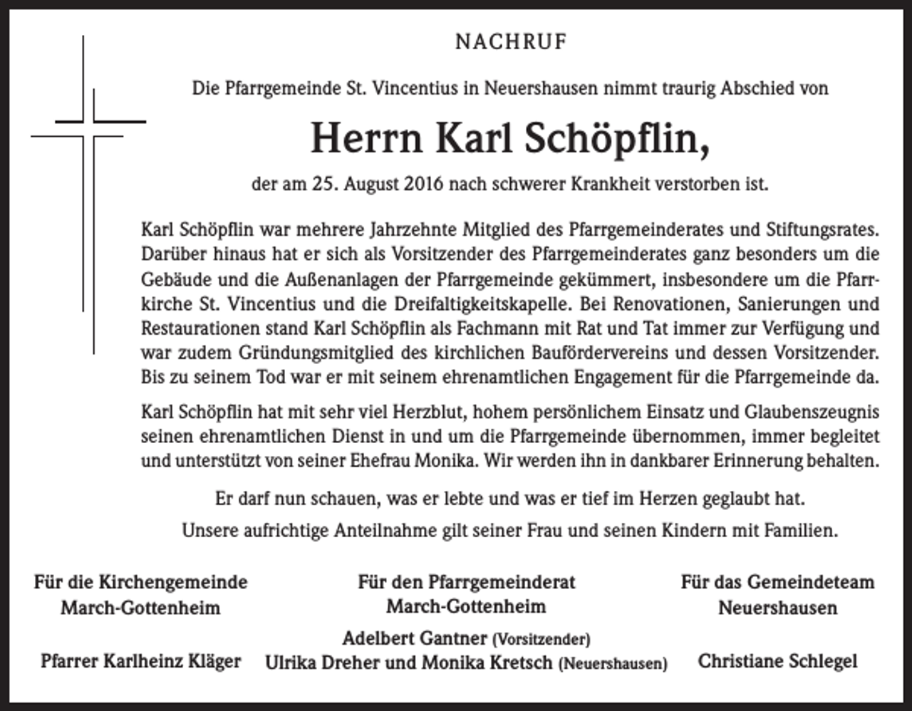 <p>N AC H R U F<br />Die Pfarrgemeinde St. Vincentius in Neuershausen nimmt traurig Abschied von</p><p>Herrn Karl Schöpflin,<br />der am 25. August 2016 nach schwerer Krankheit verstorben ist.<br />Karl Schöpflin war mehrere Jahrzehnte Mitglied des Pfarrgemeinderates und Stiftungsrates.<br />Darüber hinaus hat er sich als Vorsitzender des Pfarrgemeinderates ganz besonders um die<br />Gebäude und die Außenanlagen der Pfarrgemeinde gekümmert, insbesondere um die Pfarrkirche St. Vincentius und die Dreifaltigkeits­kapelle. Bei Renovationen, Sanierungen und<br />Restaurationen stand Karl Schöpflin als Fachmann mit Rat und Tat immer zur Verfügung und<br />war zudem Gründungsmitglied des kirchlichen Baufördervereins und dessen Vorsitzender.<br />Bis zu seinem Tod war er mit seinem ehrenamtlichen Engagement für die Pfarrgemeinde da.<br />Karl Schöpflin hat mit sehr viel Herzblut, hohem persönlichem Einsatz und Glaubenszeugnis<br />seinen ehrenamtlichen Dienst in und um die Pfarrgemeinde übernommen, immer begleitet<br />und unterstützt von seiner Ehefrau Monika. Wir werden ihn in dankbarer Erinnerung behalten.<br />Er darf nun schauen, was er lebte und was er tief im Herzen geglaubt hat.<br />Unsere aufrichtige Anteilnahme gilt seiner Frau und seinen Kindern mit Familien.<br />Für die Kirchengemeinde<br />March-Gottenheim</p><p>Für den Pfarrgemeinderat<br />March-Gottenheim</p><p>Für das Gemeindeteam<br />Neuershausen</p><p>Pfarrer Karlheinz Kläger</p><p>Adelbert Gantner (Vorsitzender)<br />Ulrika Dreher und Monika Kretsch (Neuershausen)</p><p>Christiane Schlegel</p>