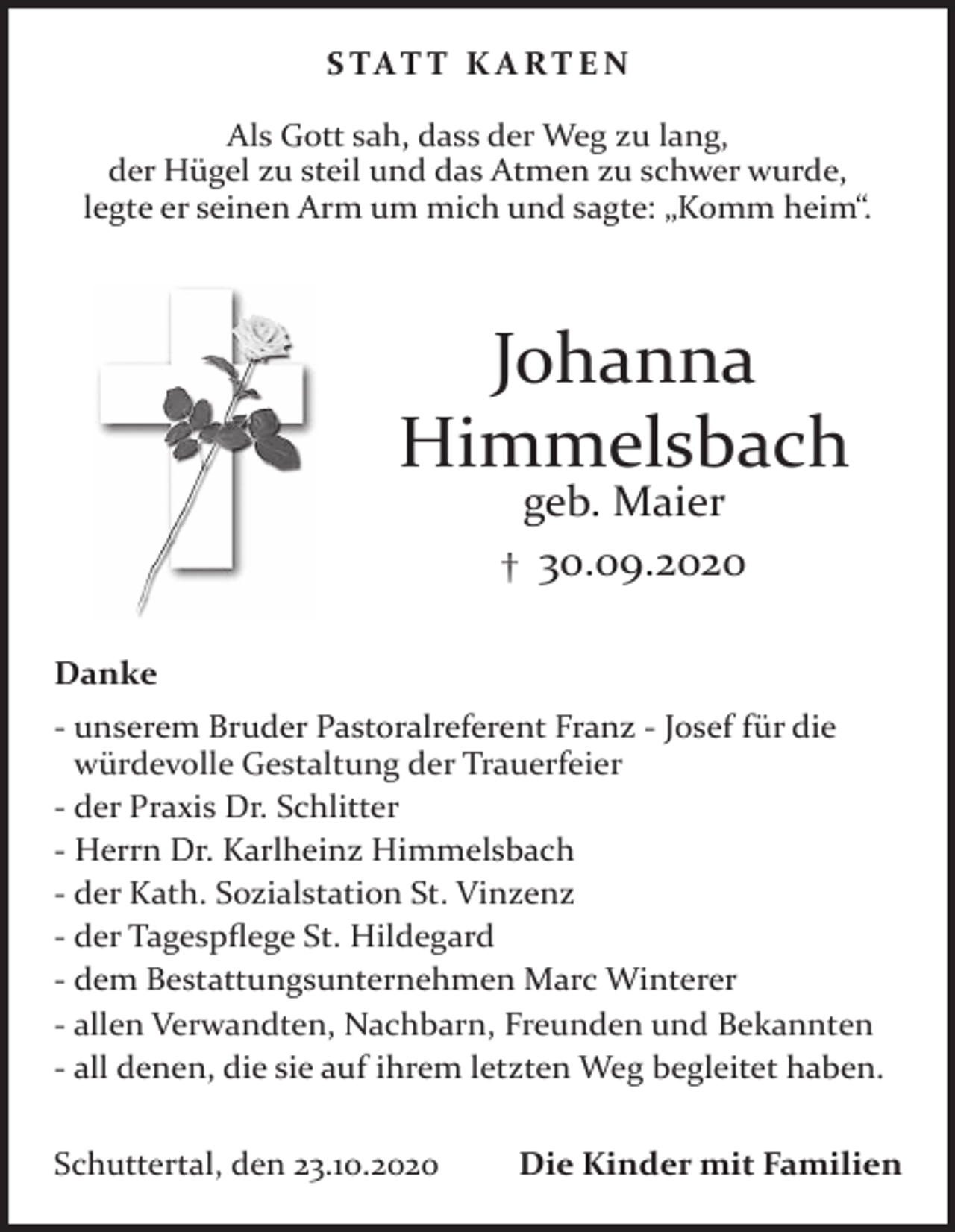 <p>S TAT T K A RT E N<br />Als Gott sah, dass der Weg zu lang,<br />der Hügel zu steil und das Atmen zu schwer wurde,<br />legte er seinen Arm um mich und sagte: „Komm heim“.</p><p>Johanna<br />Himmelsbach<br />geb. Maier<br />† 30.09.2020<br />Danke<br />- unserem Bruder Pastoralreferent Franz - Josef für die<br />würdevolle Gestaltung der Trauerfeier<br />- der Praxis Dr. Schlitter<br />- Herrn Dr. Karlheinz Himmelsbach<br />- der Kath. Sozialstation St. Vinzenz<br />- der Tagespflege St. Hildegard<br />- dem Bestattungsunternehmen Marc Winterer<br />- allen Verwandten, Nachbarn, Freunden und Bekannten<br />- all denen, die sie auf ihrem letzten Weg begleitet haben.<br />Schuttertal, den 23.10.2020</p><p>Die Kinder mit Familien</p>