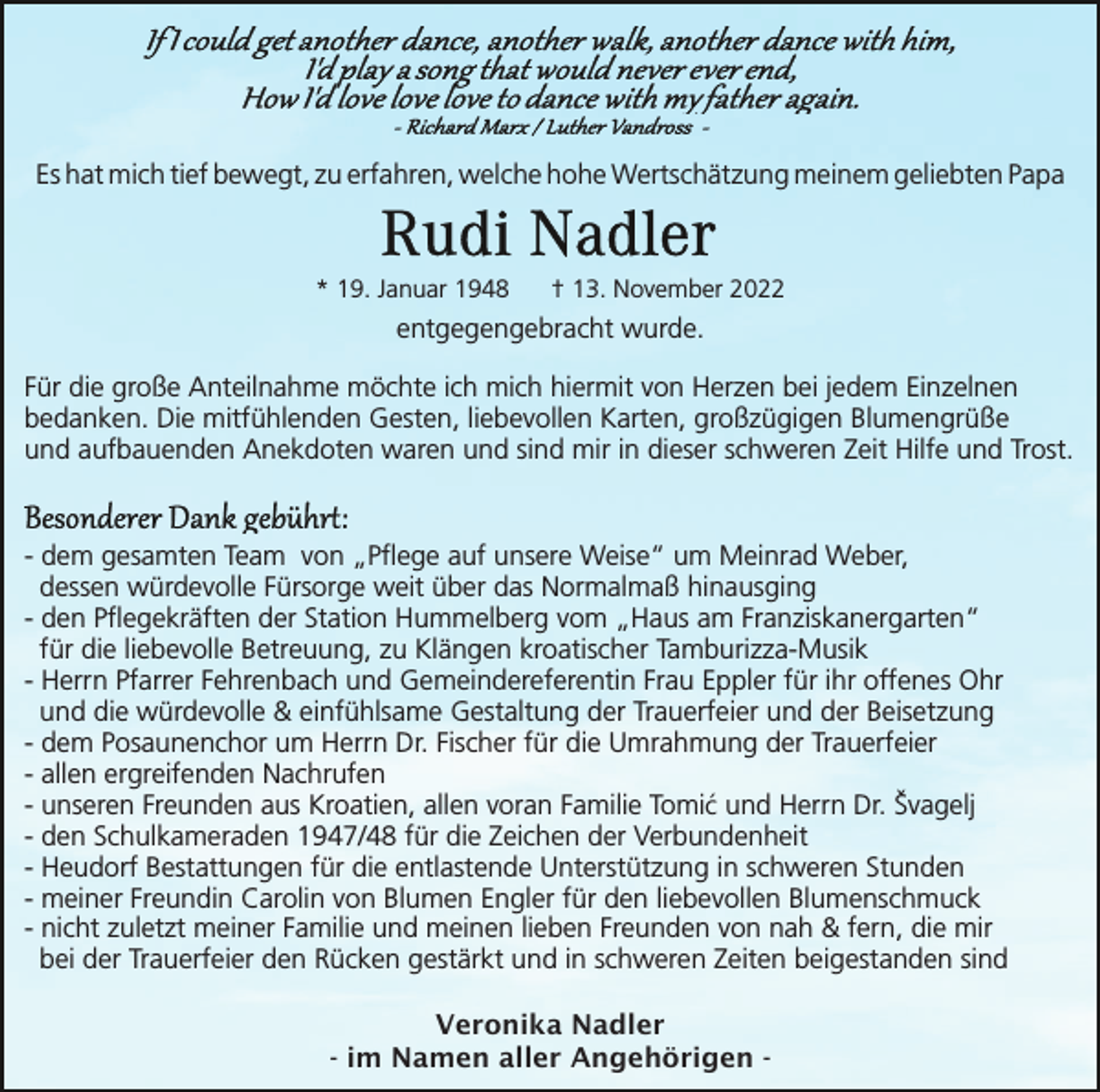 <p>Es hat mich tief bewegt, zu erfahren, welche hohe Wertschätzung meinem geliebten Papa</p><p>* 19. Januar 1948</p><p>† 13. November 2022</p><p>entgegengebracht wurde.<br />Für die große Anteilnahme möchte ich mich hiermit von Herzen bei jedem Einzelnen<br />bedanken. Die mitfühlenden Gesten, liebevollen Karten, großzügigen Blumengrüße<br />und aufbauenden Anekdoten waren und sind mir in dieser schweren Zeit Hilfe und Trost.</p><p>- dem gesamten Team von „Pflege auf unsere Weise“ um Meinrad Weber,<br />dessen würdevolle Fürsorge weit über das Normalmaß hinausging<br />- den Pflegekräften der Station Hummelberg vom „Haus am Franziskanergarten“<br />für die liebevolle Betreuung, zu Klängen kroatischer Tamburizza-Musik<br />- Herrn Pfarrer Fehrenbach und Gemeindereferentin Frau Eppler für ihr offenes Ohr<br />und die würdevolle &amp; einfühlsame Gestaltung der Trauerfeier und der Beisetzung<br />- dem Posaunenchor um Herrn Dr. Fischer für die Umrahmung der Trauerfeier<br />- allen ergreifenden Nachrufen<br />- unseren Freunden aus Kroatien, allen voran Familie Tomić und Herrn Dr. Švagelj<br />- den Schulkameraden 1947/48 für die Zeichen der Verbundenheit<br />- Heudorf Bestattungen für die entlastende Unterstützung in schweren Stunden<br />- meiner Freundin Carolin von Blumen Engler für den liebevollen Blumenschmuck<br />- nicht zuletzt meiner Familie und meinen lieben Freunden von nah &amp; fern, die mir<br />bei der Trauerfeier den Rücken gestärkt und in schweren Zeiten beigestanden sind<br />Veronika Nadler<br />- im Namen aller Angehörigen -</p>