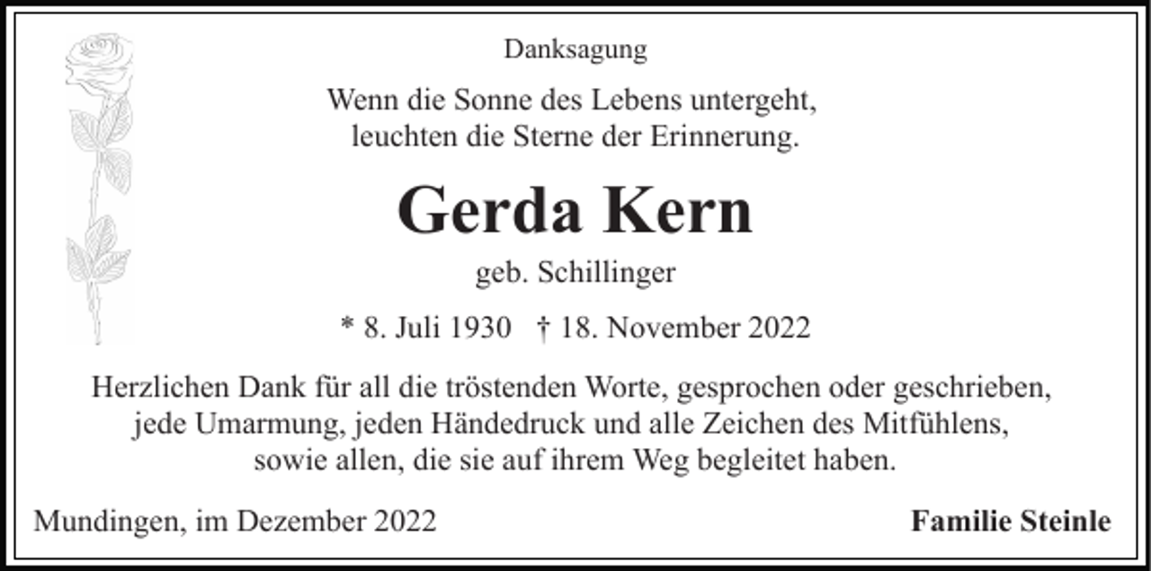 <p>Danksagung</p><p>Wenn die Sonne des Lebens untergeht,<br />leuchten die Sterne der Erinnerung.</p><p>Gerda Kern<br />geb. Schillinger<br />* 8. Juli 1930 † 18. November 2022<br />Herzlichen Dank für all die tröstenden Worte, gesprochen oder geschrieben,<br />jede Umarmung, jeden Händedruck und alle Zeichen des Mitfühlens,<br />sowie allen, die sie auf ihrem Weg begleitet haben.<br />Mundingen, im Dezember 2022</p><p>Familie Steinle</p>