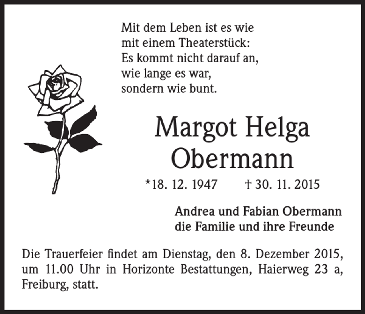 <p>Mit dem Leben ist es wie<br />mit einem Theaterstück:<br />Es kommt nicht darauf an,<br />wie lange es war,<br />sondern wie bunt.</p><p>Margot Helga<br />Obermann</p><p>*18. 12. 1947 † 30. 11. 2015</p><p>Andrea und Fabian Obermann<br />die Familie und ihre Freunde</p><p>Die Trauerfeier findet am Dienstag, den 8. Dezember 2015,<br />um 11.00 Uhr in Horizonte Bestattungen, Haierweg 23 a,<br />Freiburg, statt.</p>