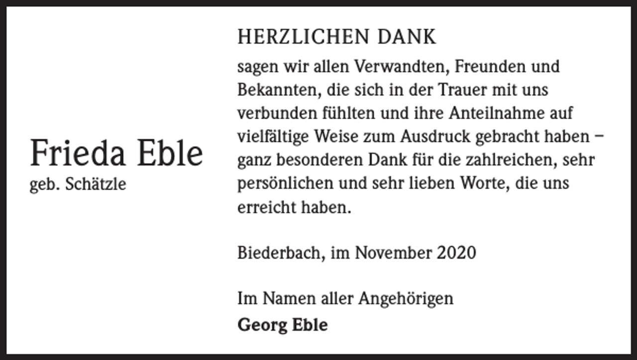 <p>HERZLICHEN DANK</p><p>Frieda Eble<br />geb. Schätzle</p><p>sagen wir allen Verwandten, Freunden und<br />Bekannten, die sich in der Trauer mit uns<br />­verbunden fühlten und ihre Anteilnahme auf<br />vielfältige Weise zum Ausdruck gebracht haben –<br />ganz besonderen Dank für die zahlreichen, sehr<br />persönlichen und sehr lieben Worte, die uns<br />erreicht haben.<br />Biederbach, im November 2020<br />Im Namen aller Angehörigen<br />Georg Eble</p>