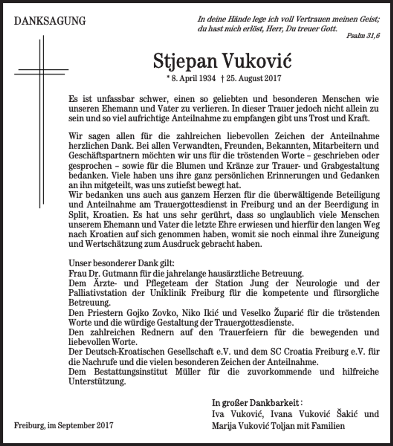 <p>DANKSAGUNG</p><p>In deine Hände lege ich voll Vertrauen meinen Geist;<br />du hast mich erlöst, Herr, Du treuer Gott.</p><p>Psalm 31,6</p><p>* 8. April 1934 † 25. August 2017</p><p>Es ist unfassbar schwer, einen so geliebten und besonderen Menschen wie<br />unseren Ehemann und Vater zu verlieren. In dieser Trauer jedoch nicht allein zu<br />sein und so viel aufrichtige Anteilnahme zu empfangen gibt uns Trost und Kraft.<br />Wir sagen allen für die zahlreichen liebevollen Zeichen der Anteilnahme<br />herzlichen Dank. Bei allen Verwandten, Freunden, Bekannten, Mitarbeitern und<br />Geschäftspartnern möchten wir uns für die tröstenden Worte – geschrieben oder<br />gesprochen – sowie für die Blumen und Kränze zur Trauer- und Grabgestaltung<br />bedanken. Viele haben uns ihre ganz persönlichen Erinnerungen und Gedanken<br />an ihn mitgeteilt, was uns zutiefst bewegt hat.<br />Wir bedanken uns auch aus ganzem Herzen für die überwältigende Beteiligung<br />und Anteilnahme am Trauergottesdienst in Freiburg und an der Beerdigung in<br />Split, Kroatien. Es hat uns sehr gerührt, dass so unglaublich viele Menschen<br />unserem Ehemann und Vater die letzte Ehre erwiesen und hierfür den langen Weg<br />nach Kroatien auf sich genommen haben, womit sie noch einmal ihre Zuneigung<br />und Wertschätzung zum Ausdruck gebracht haben.<br />Unser besonderer Dank gilt:<br />Frau Dr. Gutmann für die jahrelange hausärztliche Betreuung.<br />Dem Ärzte<br />- und Pflegeteam der Station Jung der Neurologie und der<br />Palliativstation der Uniklinik Freiburg für die kompetente und fürsorgliche<br />Betreuung.<br />Den Priestern Gojko Zovko, Niko Ikić und Veselko Župarić für die tröstenden<br />Worte und die würdige Gestaltung der Trauergottesdienste.<br />Den zahlreichen Rednern auf den Trauerfeiern für die bewegenden und<br />liebevollen Worte.<br />Der Deutsch-Kroatischen Gesellschaft e.V. und dem SC Croatia Freiburg e.V. für<br />die Nachrufe und die vielen besonderen Zeichen der Anteilnahme.<br />Dem Bestattungsinstitut Müller für die zuvorkommende und hilfreiche<br />Unterstützung.</p><p>Freiburg, im September 2017</p><p>:<br />Iva Vuković, Ivana Vuković Šakić und<br />Marija Vuković Toljan mit Familien</p>