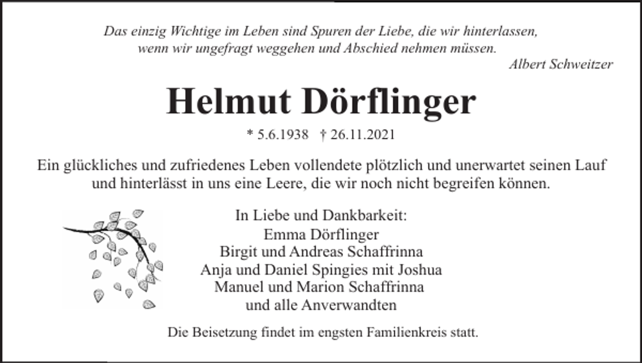 <p>Das einzig Wichtige im Leben sind Spuren der Liebe, die wir hinterlassen,<br />wenn wir ungefragt weggehen und Abschied nehmen müssen.<br />Albert Schweitzer</p><p>Helmut Dörflinger<br />* 5.6.1938 † 26.11.2021</p><p>Ein glückliches und zufriedenes Leben vollendete plötzlich und unerwartet seinen Lauf<br />und hinterlässt in uns eine Leere, die wir noch nicht begreifen können.<br />In Liebe und Dankbarkeit:<br />Emma Dörflinger<br />Birgit und Andreas Schaffrinna<br />Anja und Daniel Spingies mit Joshua<br />Manuel und Marion Schaffrinna<br />und alle Anverwandten<br />Die Beisetzung findet im engsten Familienkreis statt.</p>