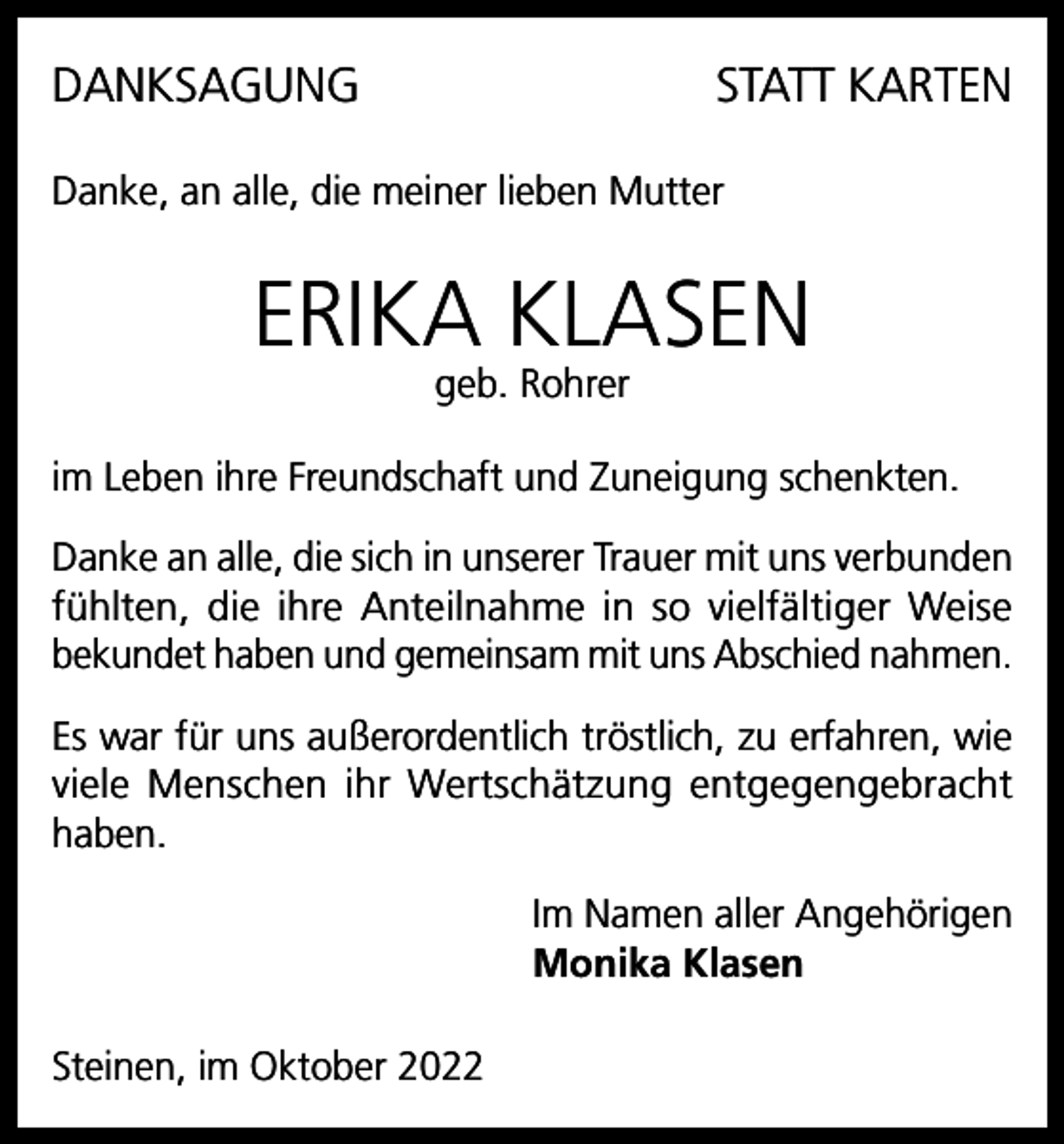 <p>DANKSAGUNG</p><p>STATT KARTEN</p><p>Danke, an alle, die meiner lieben Mutter</p><p>ERIKA KLASEN<br />geb. Rohrer</p><p>im Leben ihre Freundschaft und Zuneigung schenkten.<br />Danke an alle, die sich in unserer Trauer mit uns verbunden<br />fühlten, die ihre Anteilnahme in so vielfältiger Weise<br />bekundet haben und gemeinsam mit uns Abschied nahmen.<br />Es war für uns außerordentlich tröstlich, zu erfahren, wie<br />viele Menschen ihr Wertschätzung entgegengebracht<br />haben.<br />Im Namen aller Angehörigen<br />Monika Klasen<br />Steinen, im Oktober 2022</p>