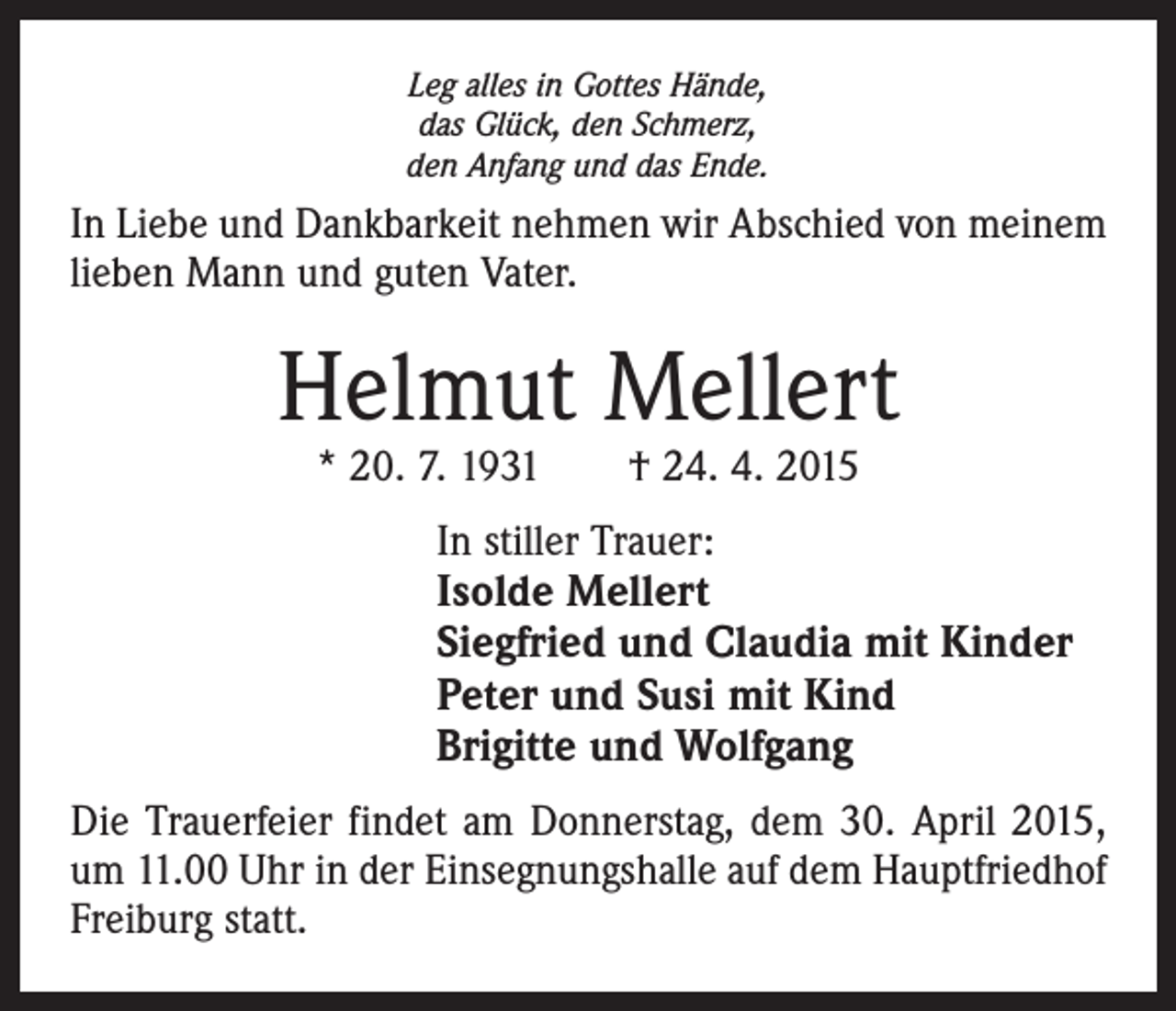 <p>Leg alles in Gottes Hände,<br />das Glück, den Schmerz,<br />den Anfang und das Ende.</p><p>In Liebe und Dankbarkeit nehmen wir Abschied von meinem<br />lieben Mann und guten Vater.</p><p>Helmut Mellert<br />* 20. 7. 1931 † 24. 4. 2015</p><p>In stiller Trauer:<br />Isolde Mellert<br />Siegfried und Claudia mit Kinder<br />Peter und Susi mit Kind<br />Brigitte und Wolfgang<br />Die Trauerfeier findet am Donnerstag, dem 30. April 2015,<br />um 11.00 Uhr in der Einsegnungshalle auf dem Hauptfriedhof<br />Freiburg statt.</p>