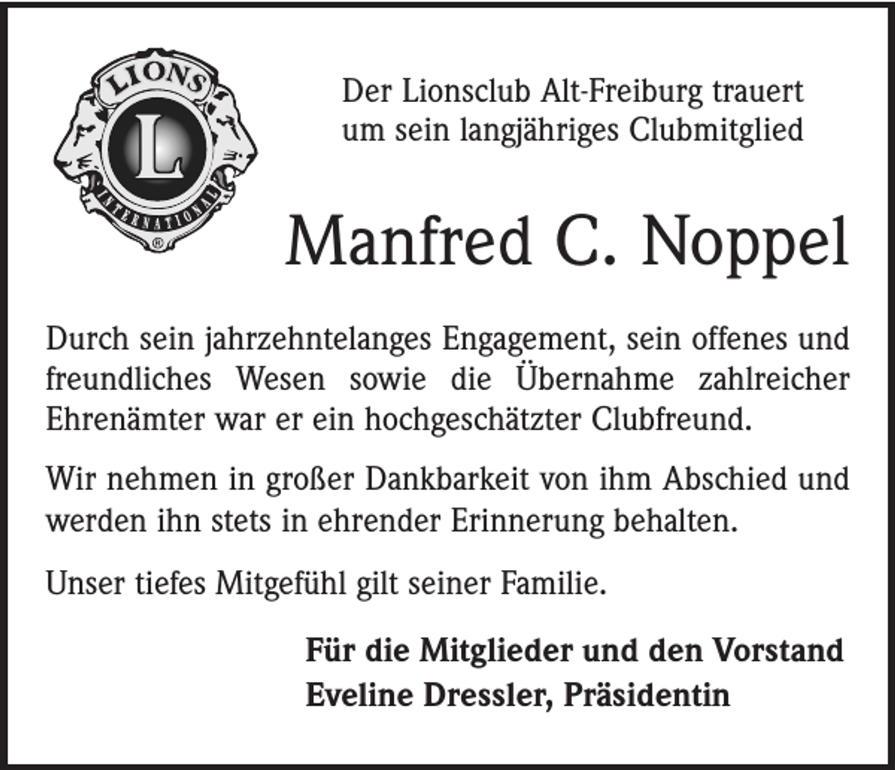 <p>Der Lionsclub Alt-Freiburg trauert<br />um sein langjähriges Clubmitglied</p><p>Manfred C. Noppel<br />Durch sein jahrzehntelanges Engagement, sein offenes und<br />freundliches Wesen sowie die Übernahme zahlreicher<br />Ehrenämter war er ein hochgeschätzter Clubfreund.<br />Wir nehmen in großer Dankbarkeit von ihm Abschied und<br />werden ihn stets in ehrender Erinnerung behalten.<br />Unser tiefes Mitgefühl gilt seiner Familie.<br />Für die Mitglieder und den Vorstand<br />Eveline Dressler, Präsidentin</p>