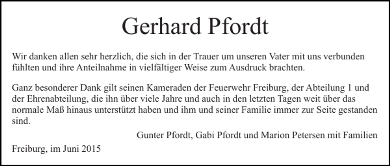 <p>Gerhard Pfordt<br />Wir danken allen sehr herzlich, die sich in der Trauer um unseren Vater mit uns verbunden<br />fühlten und ihre Anteilnahme in vielfältiger Weise zum Ausdruck brachten.<br />Ganz besonderer Dank gilt seinen Kameraden der Feuerwehr Freiburg, der Abteilung 1 und<br />der Ehrenabteilung, die ihn über viele Jahre und auch in den letzten Tagen weit über das<br />normale Maß hinaus unterstützt haben und ihm und seiner Familie immer zur Seite gestanden<br />sind.<br />Gunter Pfordt, Gabi Pfordt und Marion Petersen mit Familien<br />Freiburg, im Juni 2015</p>