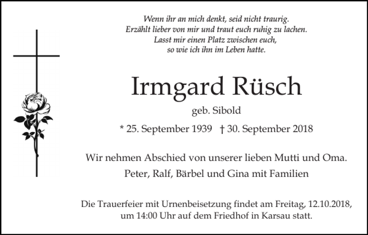 <p>Wenn ihr an mich denkt, seid nicht traurig.<br />Erzählt lieber von mir und traut euch ruhig zu lachen.<br />Lasst mir einen Platz zwischen euch,<br />so wie ich ihn im Leben hatte.</p><p>Irmgard Rüsch<br />geb. Sibold<br />* 25. September 1939 † 30. September 2018<br />Wir nehmen Abschied von unserer lieben Mutti und Oma.<br />Peter, Ralf, Bärbel und Gina mit Familien<br />Die Trauerfeier mit Urnenbeisetzung findet am Freitag, 12.10.2018,<br />um 14:00 Uhr auf dem Friedhof in Karsau statt.</p>