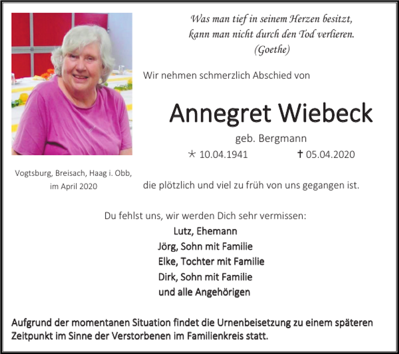 <p>Was man tief in seinem Herzen besitzt,<br />kann man nicht durch den Tod verlieren.<br />(Goethe)<br />Wir nehmen schmerzlich Abschied von</p><p>Annegret Wiebeck<br />geb. Bergmann<br /> 10.04.1941<br />Vogtsburg, Breisach, Haag i. Obb,<br />im April 2020</p><p> 05.04.2020</p><p>die plötzlich und viel zu früh von uns gegangen ist.</p><p>Du fehlst uns, wir werden Dich sehr vermissen:<br />Lutz, Ehemann<br />Jörg, Sohn mit Familie<br />Elke, Tochter mit Familie<br />Dirk, Sohn mit Familie<br />und alle Angehörigen<br />Aufgrund der momentanen Situation findet die Urnenbeisetzung zu einem späteren<br />Zeitpunkt im Sinne der Verstorbenen im Familienkreis statt.</p>