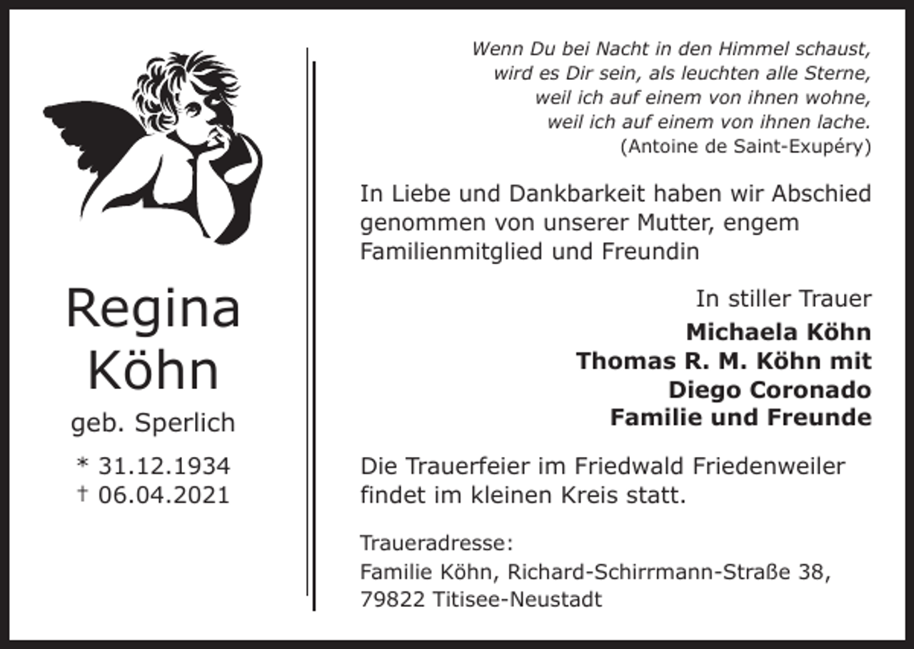 <p>Wenn Du bei Nacht in den Himmel schaust,<br />wird es Dir sein, als leuchten alle Sterne,<br />weil ich auf einem von ihnen wohne,<br />weil ich auf einem von ihnen lache.<br />(Antoine de Saint-Exupéry)</p><p>In Liebe und Dankbarkeit haben wir Abschied<br />genommen von unserer Mutter, engem<br />­Familienmitglied und Freundin</p><p>Regina<br />Köhn<br />geb. Sperlich<br />* 31.12.1934<br />† 06.04.2021</p><p>In stiller Trauer<br />Michaela Köhn<br />Thomas R. M. Köhn mit<br />Diego Coronado<br />Familie und Freunde<br />Die Trauerfeier im Friedwald Friedenweiler<br />findet im kleinen Kreis statt.<br />Traueradresse:<br />Familie Köhn, Richard-Schirrmann-Straße 38,<br />79822 Titisee-Neustadt</p>