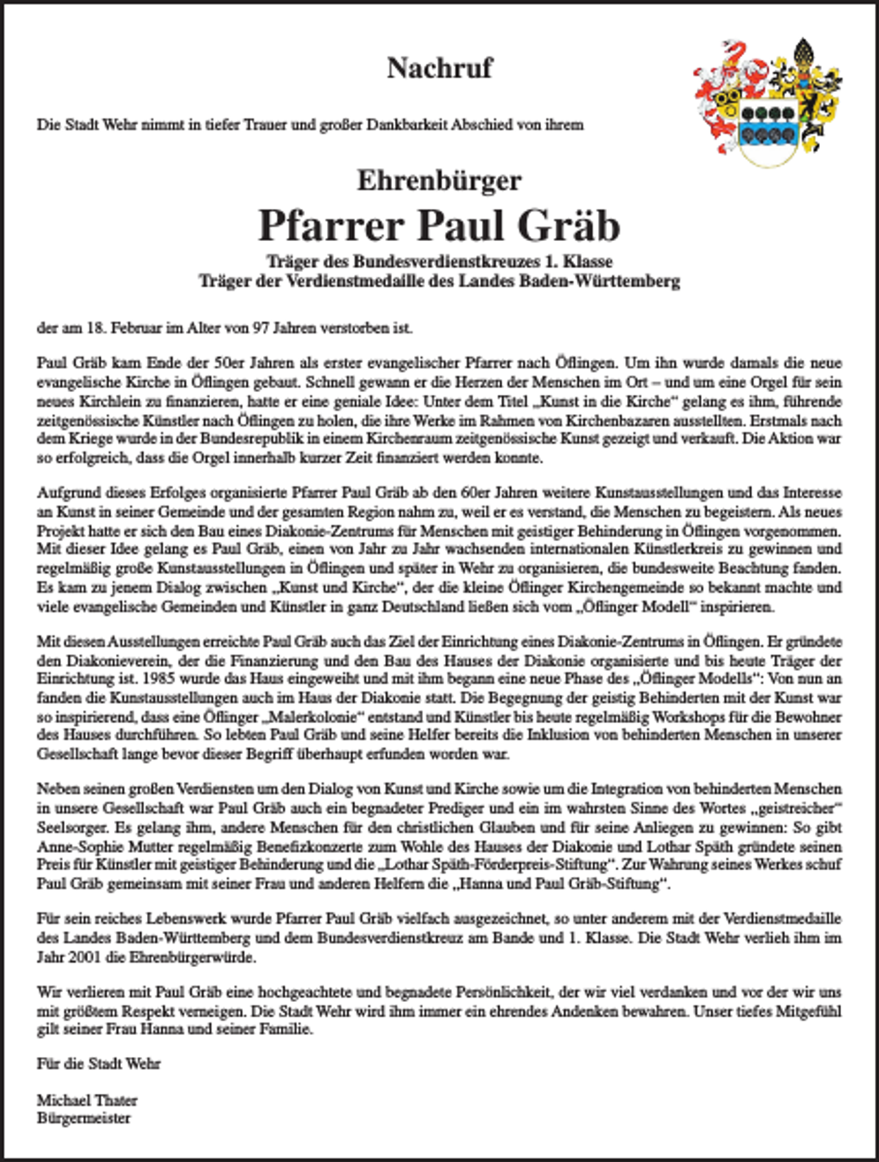<p>Nachruf<br />Die Stadt Wehr nimmt in tiefer Trauer und großer Dankbarkeit Abschied von ihrem</p><p>Ehrenbürger</p><p>Pfarrer Paul Gräb</p><p>Träger des Bundesverdienstkreuzes 1. Klasse<br />Träger der Verdienstmedaille des Landes Baden-Württemberg<br />der am 18. Februar im Alter von 97 Jahren verstorben ist.<br />Paul Gräb kam Ende der 50er Jahren als erster evangelischer Pfarrer nach Öflingen. Um ihn wurde damals die neue<br />evangelische Kirche in Öflingen gebaut. Schnell gewann er die Herzen der Menschen im Ort – und um eine Orgel für sein<br />neues Kirchlein zu finanzieren, hatte er eine geniale Idee: Unter dem Titel „Kunst in die Kirche“ gelang es ihm, führende<br />zeitgenössische Künstler nach Öflingen zu holen, die ihre Werke im Rahmen von Kirchenbazaren ausstellten. Erstmals nach<br />dem Kriege wurde in der Bundesrepublik in einem Kirchenraum zeitgenössische Kunst gezeigt und verkauft. Die Aktion war<br />so erfolgreich, dass die Orgel innerhalb kurzer Zeit finanziert werden konnte.<br />Aufgrund dieses Erfolges organisierte Pfarrer Paul Gräb ab den 60er Jahren weitere Kunstausstellungen und das Interesse<br />an Kunst in seiner Gemeinde und der gesamten Region nahm zu, weil er es verstand, die Menschen zu begeistern. Als neues<br />Projekt hatte er sich den Bau eines Diakonie-Zentrums für Menschen mit geistiger Behinderung in Öflingen vorgenommen.<br />Mit dieser Idee gelang es Paul Gräb, einen von Jahr zu Jahr wachsenden internationalen Künstlerkreis zu gewinnen und<br />regelmäßig große Kunstausstellungen in Öflingen und später in Wehr zu organisieren, die bundesweite Beachtung fanden.<br />Es kam zu jenem Dialog zwischen „Kunst und Kirche“, der die kleine Öflinger Kirchengemeinde so bekannt machte und<br />viele evangelische Gemeinden und Künstler in ganz Deutschland ließen sich vom „Öflinger Modell“ inspirieren.<br />Mit diesen Ausstellungen erreichte Paul Gräb auch das Ziel der Einrichtung eines Diakonie-Zentrums in Öflingen. Er gründete<br />den Diakonieverein, der die Finanzierung und den Bau des Hauses der Diakonie organisierte und bis heute Träger der<br />Einrichtung ist. 1985 wurde das Haus eingeweiht und mit ihm begann eine neue Phase des „Öflinger Modells“: Von nun an<br />fanden die Kunstausstellungen auch im Haus der Diakonie statt. Die Begegnung der geistig Behinderten mit der Kunst war<br />so inspirierend, dass eine Öflinger „Malerkolonie“ entstand und Künstler bis heute regelmäßig Workshops für die Bewohner<br />des Hauses durchführen. So lebten Paul Gräb und seine Helfer bereits die Inklusion von behinderten Menschen in unserer<br />Gesellschaft lange bevor dieser Begriff überhaupt erfunden worden war.<br />Neben seinen großen Verdiensten um den Dialog von Kunst und Kirche sowie um die Integration von behinderten Menschen<br />in unsere Gesellschaft war Paul Gräb auch ein begnadeter Prediger und ein im wahrsten Sinne des Wortes „geistreicher“<br />Seelsorger. Es gelang ihm, andere Menschen für den christlichen Glauben und für seine Anliegen zu gewinnen: So gibt<br />Anne-Sophie Mutter regelmäßig Benefizkonzerte zum Wohle des Hauses der Diakonie und Lothar Späth gründete seinen<br />Preis für Künstler mit geistiger Behinderung und die „Lothar Späth-Förderpreis-Stiftung“. Zur Wahrung seines Werkes schuf<br />Paul Gräb gemeinsam mit seiner Frau und anderen Helfern die „Hanna und Paul Gräb-Stiftung“.<br />Für sein reiches Lebenswerk wurde Pfarrer Paul Gräb vielfach ausgezeichnet, so unter anderem mit der Verdienstmedaille<br />des Landes Baden-Württemberg und dem Bundesverdienstkreuz am Bande und 1. Klasse. Die Stadt Wehr verlieh ihm im<br />Jahr 2001 die Ehrenbürgerwürde.<br />Wir verlieren mit Paul Gräb eine hochgeachtete und begnadete Persönlichkeit, der wir viel verdanken und vor der wir uns<br />mit größtem Respekt verneigen. Die Stadt Wehr wird ihm immer ein ehrendes Andenken bewahren. Unser tiefes Mitgefühl<br />gilt seiner Frau Hanna und seiner Familie.<br />Für die Stadt Wehr<br />Michael Thater<br />Bürgermeister</p>