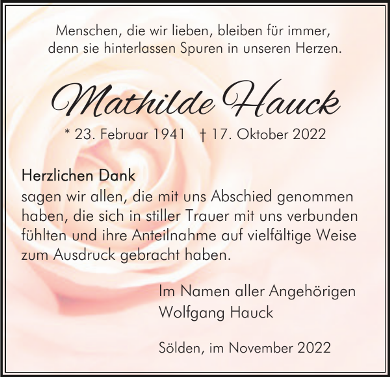 <p>Menschen, die wir lieben, bleiben für immer,<br />denn sie hinterlassen Spuren in unseren Herzen.</p><p>Mathilde Hauck<br />* 23. Februar 1941 † 17. Oktober 2022</p><p>sagen wir allen, die mit uns Abschied genommen<br />haben, die sich in stiller Trauer mit uns verbunden<br />fühlten und ihre Anteilnahme auf vielfältige Weise<br />zum Ausdruck gebracht haben.<br />Im Namen aller Angehörigen<br />Wolfgang Hauck<br />Sölden, im November 2022</p>
