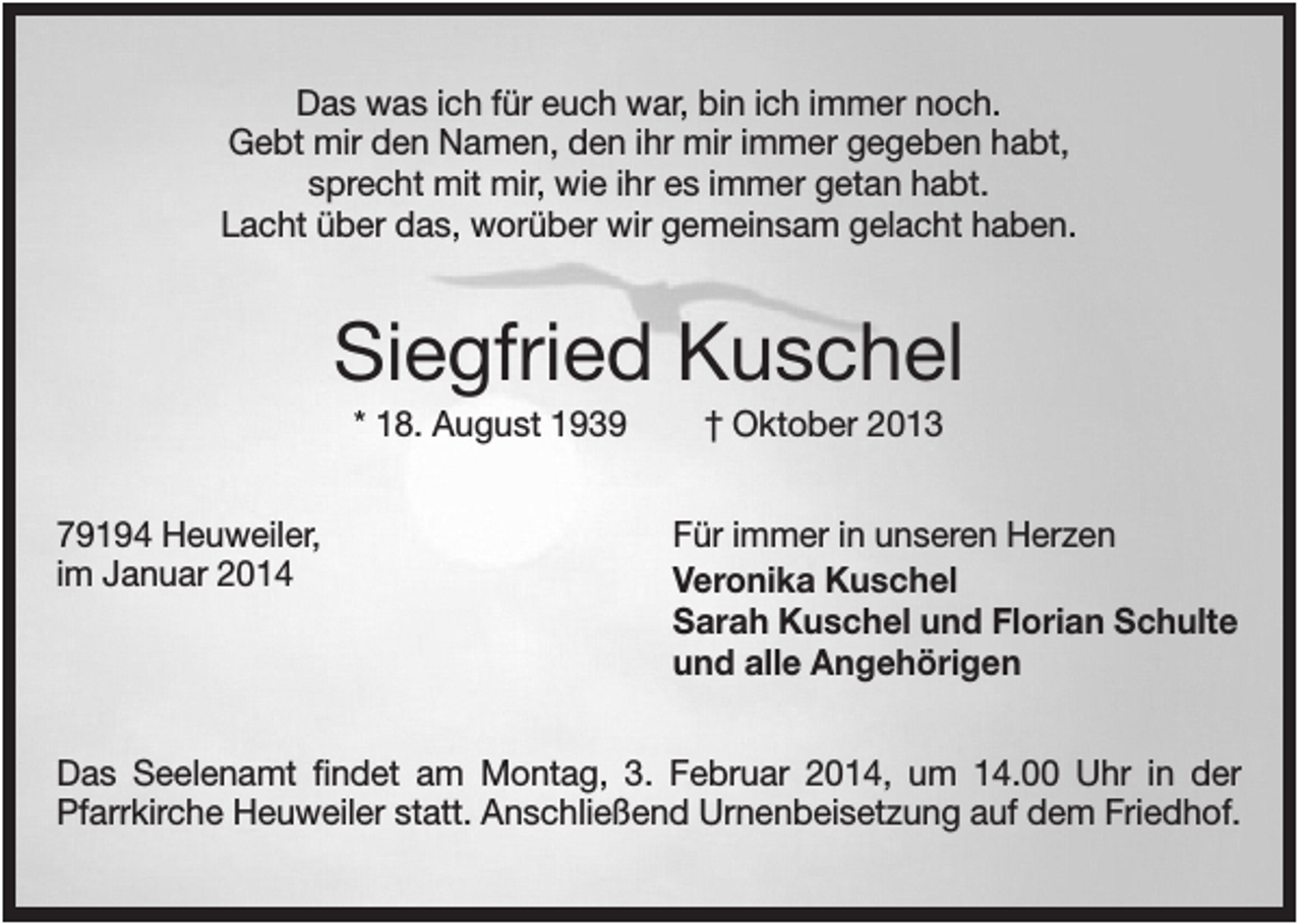 <p>Das was ich für euch war, bin ich immer noch.<br />Gebt mir den Namen, den ihr mir immer gegeben habt,<br />sprecht mit mir, wie ihr es immer getan habt.<br />Lacht über das, worüber wir gemeinsam gelacht haben.</p><p>Siegfried Kuschel<br />* 18. August 1939<br />79194 Heuweiler,<br />im Januar 2014</p><p>† Oktober 2013<br />Für immer in unseren Herzen<br />Veronika Kuschel<br />Sarah Kuschel und Florian Schulte<br />und alle Angehörigen</p><p>Das Seelenamt findet am Montag, 3. Februar 2014, um 14.00 Uhr in der<br />Pfarrkirche Heuweiler statt. Anschließend Urnenbeisetzung auf dem Friedhof.</p>
