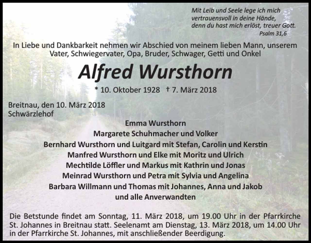 <p>Mit Leib und Seele lege ich mich<br />vertrauensvoll in deine Hände,<br />denn du hast mich erlöst, treuer Go�.<br />Psalm 31,6</p><p>In Liebe und Dankbarkeit nehmen wir Abschied von meinem lieben Mann, unserem<br />Vater, Schwiegervater, Opa, Bruder, Schwager, Ge� und Onkel</p><p>Alfred Wursthorn<br />* 10. Oktober 1928 † 7. März 2018</p><p>Breitnau, den 10. März 2018<br />Schwärzlehof</p><p>Emma Wursthorn<br />Margarete Schuhmacher und Volker<br />Bernhard Wursthorn und Luitgard mit Stefan, Carolin und Kers�n<br />Manfred Wursthorn und Elke mit Moritz und Ulrich<br />Mech�lde Löﬄer und Markus mit Kathrin und Jonas<br />Meinrad Wursthorn und Petra mit Sylvia und Angelina<br />Barbara Willmann und Thomas mit Johannes, Anna und Jakob<br />und alle Anverwandten</p><p>Die Betstunde ﬁndet am Sonntag, 11. März 2018, um 19.00 Uhr in der Pfarrkirche<br />St. Johannes in Breitnau sta�. Seelenamt am Dienstag, 13. März 2018, um 14.00 Uhr<br />in der Pfarrkirche St. Johannes, mit anschließender Beerdigung.</p>