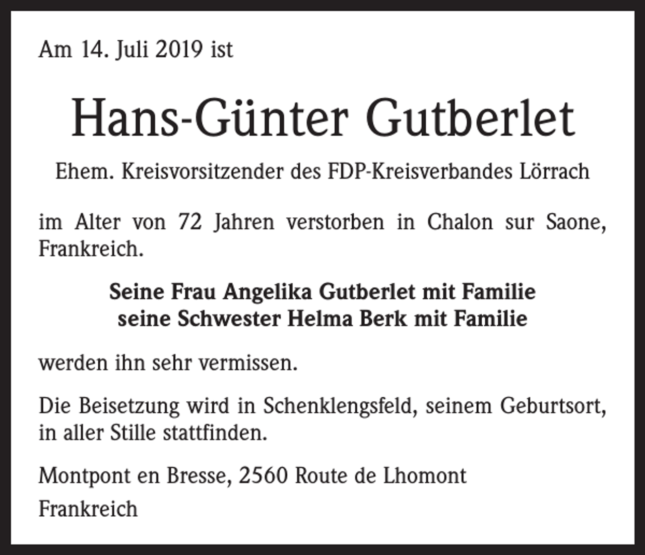 <p>Am 14. Juli 2019 ist</p><p>Hans-Günter Gutberlet<br />Ehem. Kreisvorsitzender des FDP-Kreisverbandes Lörrach<br />im Alter von 72 Jahren verstorben in Chalon sur Saone,<br />Frankreich.<br />Seine Frau Angelika Gutberlet mit Familie<br />seine Schwester Helma Berk mit Familie<br />werden ihn sehr vermissen.<br />Die Beisetzung wird in Schenklengsfeld, seinem Geburtsort,<br />in aller Stille stattfinden.<br />Montpont en Bresse, 2560 Route de Lhomont<br />Frankreich</p>