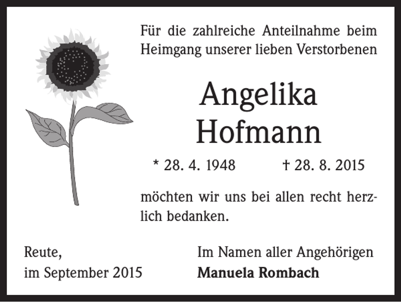 <p>Für die zahlreiche Anteilnahme beim<br />Heimgang unserer lieben Verstorbenen</p><p>Angelika<br />Hofmann<br />* 28. 4. 1948 † 28. 8. 2015<br />möchten wir uns bei allen recht herzlich bedanken.<br />Reute,<br />im September 2015</p><p>Im Namen aller Angehörigen<br />Manuela Rombach</p>