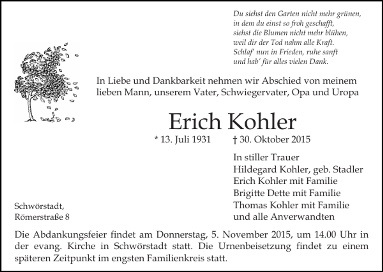 <p>Du siehst den Garten nicht mehr grünen,<br />in dem du einst so froh geschafft,<br />siehst die Blumen nicht mehr blühen,<br />weil dir der Tod nahm alle Kraft.<br />Schlaf’ nun in Frieden, ruhe sanft<br />und hab’ für alles vielen Dank.</p><p>In Liebe und Dankbarkeit nehmen wir Abschied von meinem<br />lieben Mann, unserem Vater, Schwiegervater, Opa und Uropa</p><p>Erich Kohler</p><p>* 13. Juli 1931</p><p>Schwörstadt,<br />Römerstraße 8</p><p>† 30. Oktober 2015<br />In stiller Trauer<br />Hildegard Kohler, geb. Stadler<br />Erich Kohler mit Familie<br />Brigitte Dette mit Familie<br />Thomas Kohler mit Familie<br />und alle Anverwandten</p><p>Die Abdankungsfeier findet am Donnerstag, 5. November 2015, um 14.00 Uhr in<br />der evang. Kirche in Schwörstadt statt. Die Urnenbeisetzung findet zu einem<br />späteren Zeitpunkt im engsten Familienkreis statt.</p>