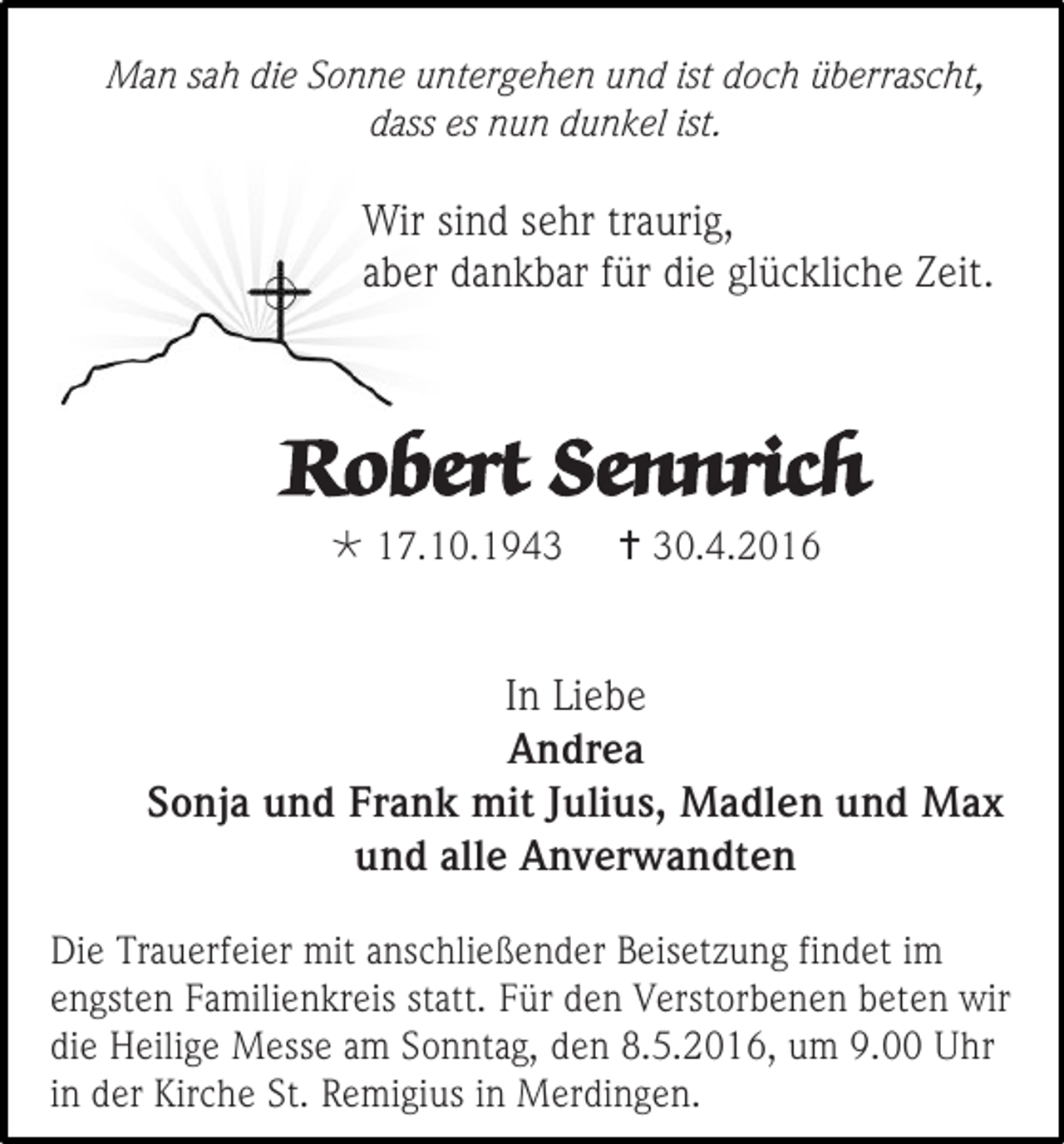 <p>Man sah die Sonne untergehen und ist doch überrascht,<br />dass es nun dunkel ist.</p><p>Wir sind sehr traurig,<br />aber dankbar für die glückliche Zeit.</p><p>Robert Sennrich<br /> 17.10.1943</p><p> 30.4.2016</p><p>In Liebe<br />Andrea<br />Sonja und Frank mit Julius, Madlen und Max<br />und alle Anverwandten<br />Die Trauerfeier mit anschließender Beisetzung findet im<br />engsten Familienkreis statt. Für den Verstorbenen beten wir<br />die Heilige Messe am Sonntag, den 8.5.2016, um 9.00 Uhr<br />in der Kirche St. Remigius in Merdingen.</p>