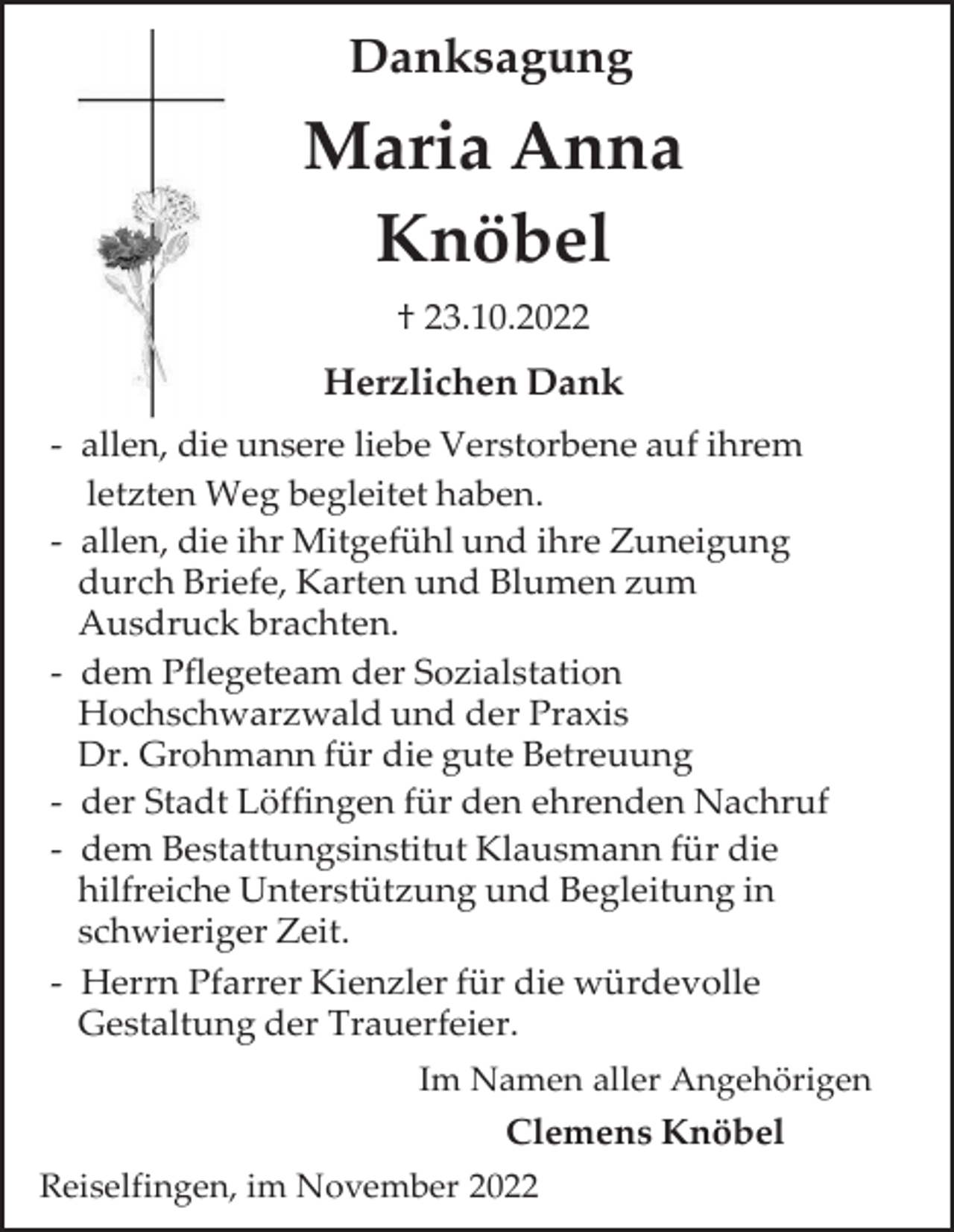<p>Danksagung</p><p>Maria Anna<br />Knöbel<br />† 23.10.2022</p><p>Herzlichen Dank<br />- allen, die unsere liebe Verstorbene auf ihrem<br />letzten Weg begleitet haben.<br />- allen, die ihr Mitgefühl und ihre Zuneigung<br />durch Briefe, Karten und Blumen zum<br />Ausdruck brachten.<br />- dem Pflegeteam der Sozialstation<br />Hochschwarzwald und der Praxis<br />Dr. Grohmann für die gute Betreuung<br />- der Stadt Löffingen für den ehrenden Nachruf<br />- dem Bestattungsinstitut Klausmann für die<br />hilfreiche Unterstützung und Begleitung in<br />schwieriger Zeit.<br />- Herrn Pfarrer Kienzler für die würdevolle<br />Gestaltung der Trauerfeier.<br />Im Namen aller Angehörigen</p><p>Clemens Knöbel<br />Reiselfingen, im November 2022</p>